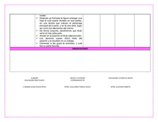 ELABORÓ
EDUCADORA PRACTICANTE
C.ISAMAR ALEXIA RUEDA REYES
REVISO Y AUTORIZÓ
COORDINADOR PIS
MTRO. GUILLERMO TEMELO AVILES
EDUCADORA TUTORA DE GRUPO
MTRA. AZUCENA CARRETO
molde.
 Después ya formada la figura entregar una
hoja el cual estará dividido en dos partes,
en una tendrá que colocar el personaje
principal del cuento, y en la otra será, lugar
así como los elementos del mismo.
 De forma conjunta, decidiremos que título
sería el más adecuado.
 Anotar en el pizarrón el título seleccionado.
 Los alumnos copian dicho título del
pizarrón y lo escriben en su trabajo.
 Comentar si les gusto la actividad, y cuál
fue su parte favorita.
OBSERVACIONES
 