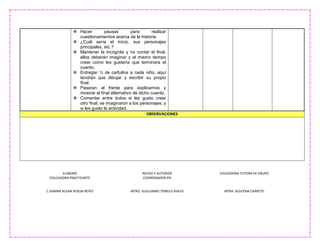 ELABORÓ
EDUCADORA PRACTICANTE
C.ISAMAR ALEXIA RUEDA REYES
REVISO Y AUTORIZÓ
COORDINADOR PIS
MTRO. GUILLERMO TEMELO AVILES
EDUCADORA TUTORA DE GRUPO
MTRA. AZUCENA CARRETO
 Hacer pausas para realizar
cuestionamientos acerca de la historia.
 ¿Cuál sería el inicio, sus personajes
principales, etc.?
 Mantener la incógnita y no contar el final,
ellos deberán imaginar y al mismo tiempo
crear como les gustaría que terminara el
cuento.
 Entregar ¼ de cartulina a cada niño, aquí
tendrán que dibujar y escribir su propio
final.
 Pasaran al frente para explicarnos y
mostrar el final alternativo de dicho cuento.
 Comentar entre todos si les gusto crear
otro final, se imaginaron a los personajes, y
si les gusto la actividad.
OBSERVACIONES
 