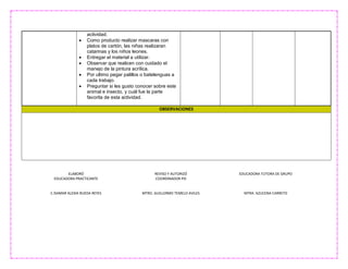 ELABORÓ
EDUCADORA PRACTICANTE
C.ISAMAR ALEXIA RUEDA REYES
REVISO Y AUTORIZÓ
COORDINADOR PIS
MTRO. GUILLERMO TEMELO AVILES
EDUCADORA TUTORA DE GRUPO
MTRA. AZUCENA CARRETO
actividad.
 Como producto realizar mascaras con
platos de cartón, las niñas realizaran
catarinas y los niños leones.
 Entregar el material a utilizar.
 Observar que realicen con cuidado el
manejo de la pintura acrílica.
 Por ultimo pegar palillos o batelenguas a
cada trabajo.
 Preguntar si les gusto conocer sobre este
animal e insecto, y cuál fue la parte
favorita de esta actividad.
OBSERVACIONES
 