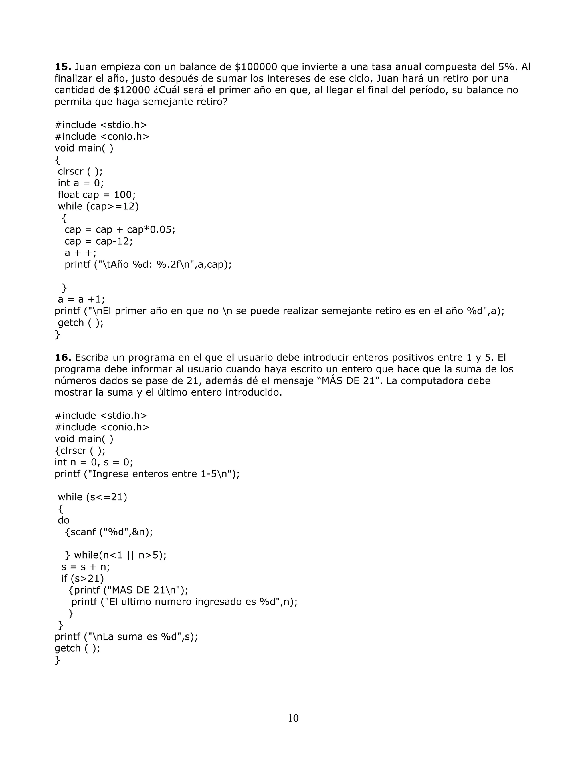15. Juan empieza con un balance de $100000 que invierte a una tasa anual compuesta del 5%. Al
finalizar el año, justo después de sumar los intereses de ese ciclo, Juan hará un retiro por una
cantidad de $12000 ¿Cuál será el primer año en que, al llegar el final del período, su balance no
permita que haga semejante retiro?
#include <stdio.h>
#include <conio.h>
void main( )
{
clrscr ( );
int a = 0;
float cap = 100;
while (cap>=12)
{
cap = cap + cap*0.05;
cap = cap-12;
a + +;
printf ("tAño %d: %.2fn",a,cap);
}
a = a +1;
printf ("nEl primer año en que no n se puede realizar semejante retiro es en el año %d",a);
getch ( );
}
16. Escriba un programa en el que el usuario debe introducir enteros positivos entre 1 y 5. El
programa debe informar al usuario cuando haya escrito un entero que hace que la suma de los
números dados se pase de 21, además dé el mensaje “MÁS DE 21”. La computadora debe
mostrar la suma y el último entero introducido.
#include <stdio.h>
#include <conio.h>
void main( )
{clrscr ( );
int n = 0, s = 0;
printf ("Ingrese enteros entre 1-5n");
while (s<=21)
{
do
{scanf ("%d",&n);
} while(n<1 || n>5);
s = s + n;
if (s>21)
{printf ("MAS DE 21n");
printf ("El ultimo numero ingresado es %d",n);
}
}
printf ("nLa suma es %d",s);
getch ( );
}
10
 
