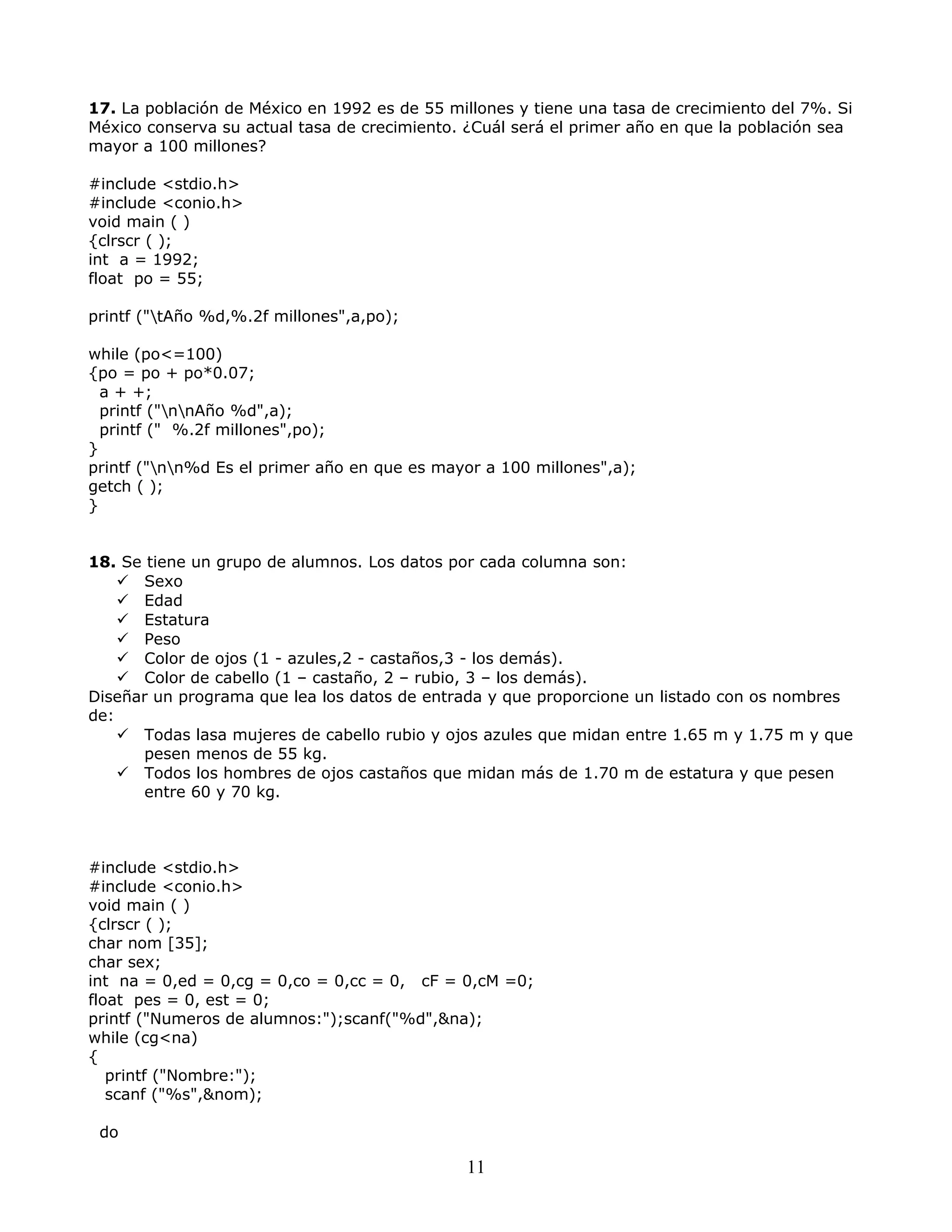 17. La población de México en 1992 es de 55 millones y tiene una tasa de crecimiento del 7%. Si
México conserva su actual tasa de crecimiento. ¿Cuál será el primer año en que la población sea
mayor a 100 millones?
#include <stdio.h>
#include <conio.h>
void main ( )
{clrscr ( );
int a = 1992;
float po = 55;
printf ("tAño %d,%.2f millones",a,po);
while (po<=100)
{po = po + po*0.07;
a + +;
printf ("nnAño %d",a);
printf (" %.2f millones",po);
}
printf ("nn%d Es el primer año en que es mayor a 100 millones",a);
getch ( );
}
18. Se tiene un grupo de alumnos. Los datos por cada columna son:
 Sexo
 Edad
 Estatura
 Peso
 Color de ojos (1 - azules,2 - castaños,3 - los demás).
 Color de cabello (1 – castaño, 2 – rubio, 3 – los demás).
Diseñar un programa que lea los datos de entrada y que proporcione un listado con os nombres
de:
 Todas lasa mujeres de cabello rubio y ojos azules que midan entre 1.65 m y 1.75 m y que
pesen menos de 55 kg.
 Todos los hombres de ojos castaños que midan más de 1.70 m de estatura y que pesen
entre 60 y 70 kg.
#include <stdio.h>
#include <conio.h>
void main ( )
{clrscr ( );
char nom [35];
char sex;
int na = 0,ed = 0,cg = 0,co = 0,cc = 0, cF = 0,cM =0;
float pes = 0, est = 0;
printf ("Numeros de alumnos:");scanf("%d",&na);
while (cg<na)
{
printf ("Nombre:");
scanf ("%s",&nom);
do
11
 