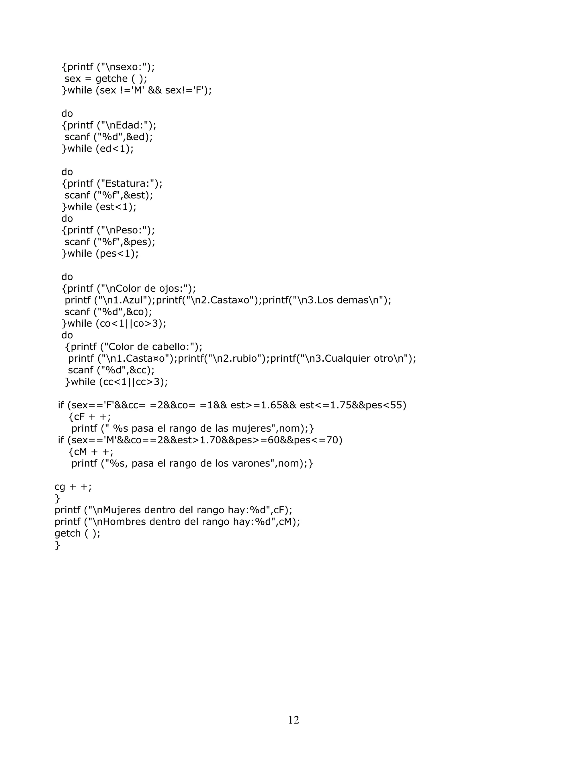 {printf ("nsexo:");
sex = getche ( );
}while (sex !='M' && sex!='F');
do
{printf ("nEdad:");
scanf ("%d",&ed);
}while (ed<1);
do
{printf ("Estatura:");
scanf ("%f",&est);
}while (est<1);
do
{printf ("nPeso:");
scanf ("%f",&pes);
}while (pes<1);
do
{printf ("nColor de ojos:");
printf ("n1.Azul");printf("n2.Casta¤o");printf("n3.Los demasn");
scanf ("%d",&co);
}while (co<1||co>3);
do
{printf ("Color de cabello:");
printf ("n1.Casta¤o");printf("n2.rubio");printf("n3.Cualquier otron");
scanf ("%d",&cc);
}while (cc<1||cc>3);
if (sex=='F'&&cc= =2&&co= =1&& est>=1.65&& est<=1.75&&pes<55)
{cF + +;
printf (" %s pasa el rango de las mujeres",nom);}
if (sex=='M'&&co==2&&est>1.70&&pes>=60&&pes<=70)
{cM + +;
printf ("%s, pasa el rango de los varones",nom);}
cg + +;
}
printf ("nMujeres dentro del rango hay:%d",cF);
printf ("nHombres dentro del rango hay:%d",cM);
getch ( );
}
12
 