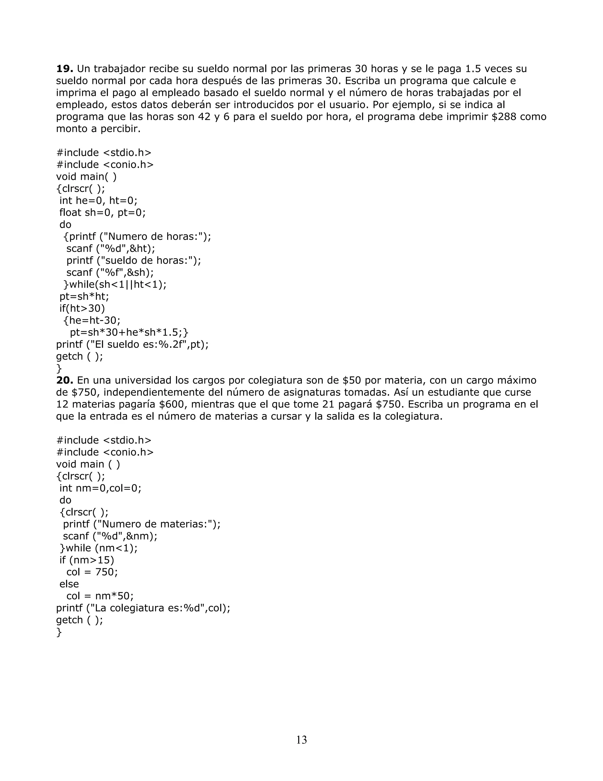 19. Un trabajador recibe su sueldo normal por las primeras 30 horas y se le paga 1.5 veces su
sueldo normal por cada hora después de las primeras 30. Escriba un programa que calcule e
imprima el pago al empleado basado el sueldo normal y el número de horas trabajadas por el
empleado, estos datos deberán ser introducidos por el usuario. Por ejemplo, si se indica al
programa que las horas son 42 y 6 para el sueldo por hora, el programa debe imprimir $288 como
monto a percibir.
#include <stdio.h>
#include <conio.h>
void main( )
{clrscr( );
int he=0, ht=0;
float sh=0, pt=0;
do
{printf ("Numero de horas:");
scanf ("%d",&ht);
printf ("sueldo de horas:");
scanf ("%f",&sh);
}while(sh<1||ht<1);
pt=sh*ht;
if(ht>30)
{he=ht-30;
pt=sh*30+he*sh*1.5;}
printf ("El sueldo es:%.2f",pt);
getch ( );
}
20. En una universidad los cargos por colegiatura son de $50 por materia, con un cargo máximo
de $750, independientemente del número de asignaturas tomadas. Así un estudiante que curse
12 materias pagaría $600, mientras que el que tome 21 pagará $750. Escriba un programa en el
que la entrada es el número de materias a cursar y la salida es la colegiatura.
#include <stdio.h>
#include <conio.h>
void main ( )
{clrscr( );
int nm=0,col=0;
do
{clrscr( );
printf ("Numero de materias:");
scanf ("%d",&nm);
}while (nm<1);
if (nm>15)
col = 750;
else
col = nm*50;
printf ("La colegiatura es:%d",col);
getch ( );
}
13
 