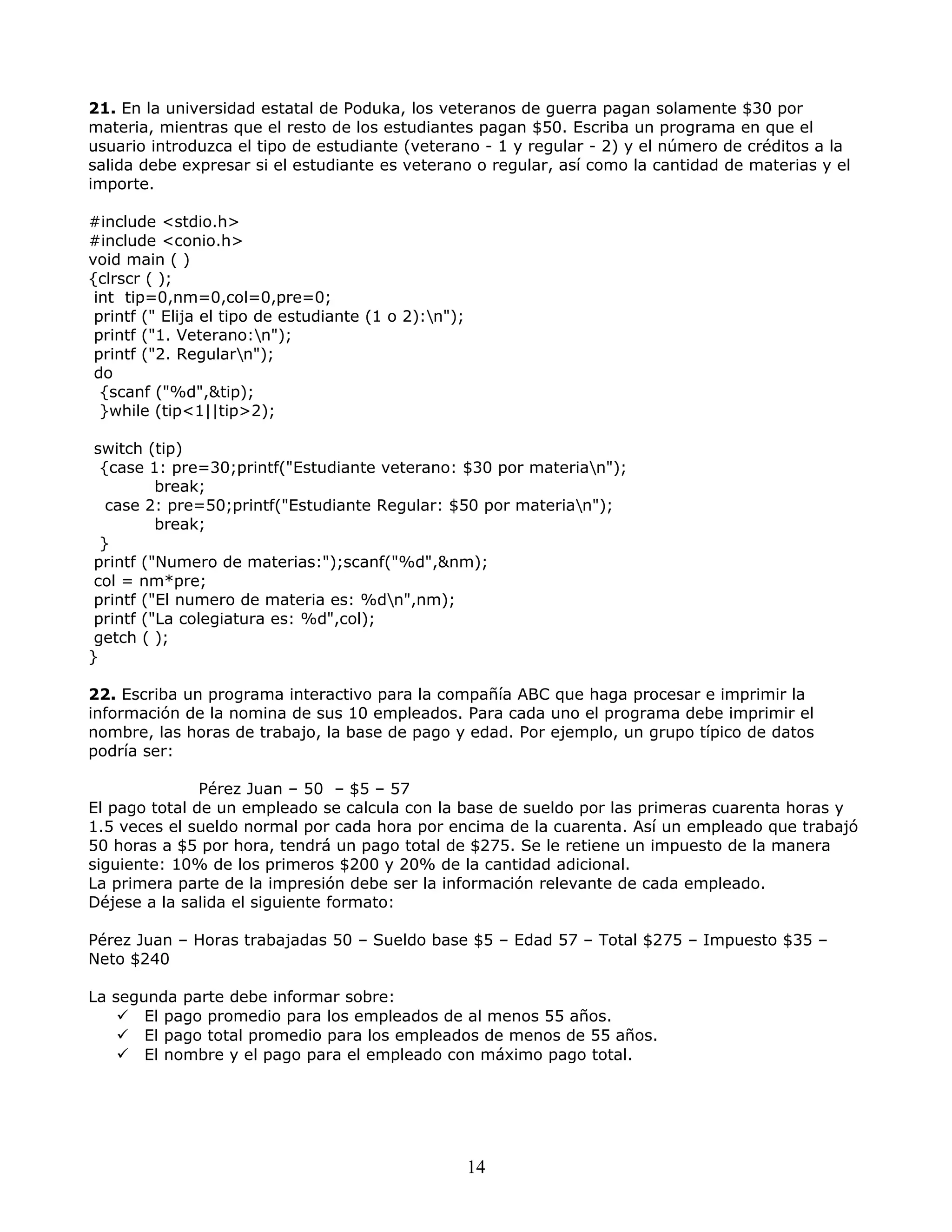 21. En la universidad estatal de Poduka, los veteranos de guerra pagan solamente $30 por
materia, mientras que el resto de los estudiantes pagan $50. Escriba un programa en que el
usuario introduzca el tipo de estudiante (veterano - 1 y regular - 2) y el número de créditos a la
salida debe expresar si el estudiante es veterano o regular, así como la cantidad de materias y el
importe.
#include <stdio.h>
#include <conio.h>
void main ( )
{clrscr ( );
int tip=0,nm=0,col=0,pre=0;
printf (" Elija el tipo de estudiante (1 o 2):n");
printf ("1. Veterano:n");
printf ("2. Regularn");
do
{scanf ("%d",&tip);
}while (tip<1||tip>2);
switch (tip)
{case 1: pre=30;printf("Estudiante veterano: $30 por materian");
break;
case 2: pre=50;printf("Estudiante Regular: $50 por materian");
break;
}
printf ("Numero de materias:");scanf("%d",&nm);
col = nm*pre;
printf ("El numero de materia es: %dn",nm);
printf ("La colegiatura es: %d",col);
getch ( );
}
22. Escriba un programa interactivo para la compañía ABC que haga procesar e imprimir la
información de la nomina de sus 10 empleados. Para cada uno el programa debe imprimir el
nombre, las horas de trabajo, la base de pago y edad. Por ejemplo, un grupo típico de datos
podría ser:
Pérez Juan – 50 – $5 – 57
El pago total de un empleado se calcula con la base de sueldo por las primeras cuarenta horas y
1.5 veces el sueldo normal por cada hora por encima de la cuarenta. Así un empleado que trabajó
50 horas a $5 por hora, tendrá un pago total de $275. Se le retiene un impuesto de la manera
siguiente: 10% de los primeros $200 y 20% de la cantidad adicional.
La primera parte de la impresión debe ser la información relevante de cada empleado.
Déjese a la salida el siguiente formato:
Pérez Juan – Horas trabajadas 50 – Sueldo base $5 – Edad 57 – Total $275 – Impuesto $35 –
Neto $240
La segunda parte debe informar sobre:
 El pago promedio para los empleados de al menos 55 años.
 El pago total promedio para los empleados de menos de 55 años.
 El nombre y el pago para el empleado con máximo pago total.
14
 