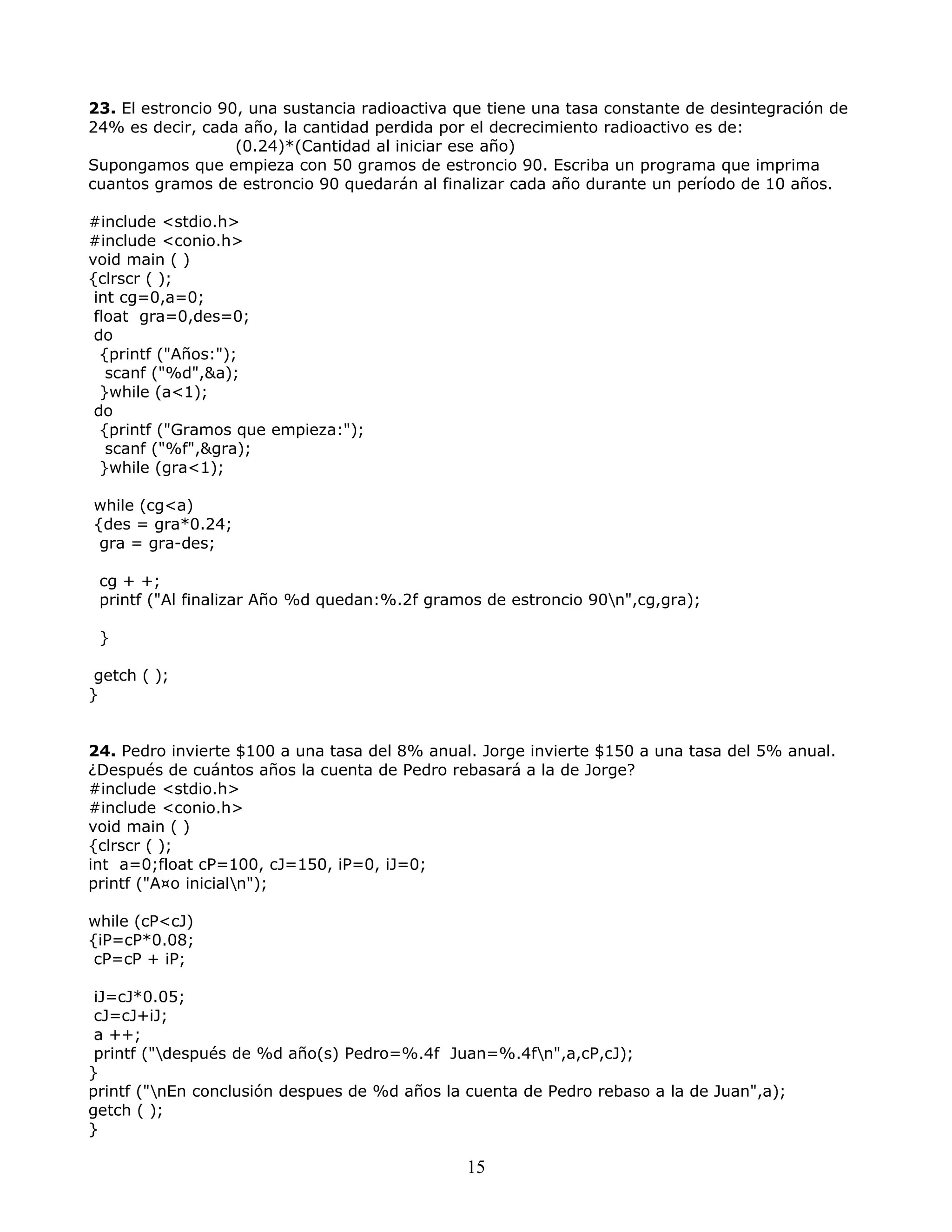 23. El estroncio 90, una sustancia radioactiva que tiene una tasa constante de desintegración de
24% es decir, cada año, la cantidad perdida por el decrecimiento radioactivo es de:
(0.24)*(Cantidad al iniciar ese año)
Supongamos que empieza con 50 gramos de estroncio 90. Escriba un programa que imprima
cuantos gramos de estroncio 90 quedarán al finalizar cada año durante un período de 10 años.
#include <stdio.h>
#include <conio.h>
void main ( )
{clrscr ( );
int cg=0,a=0;
float gra=0,des=0;
do
{printf ("Años:");
scanf ("%d",&a);
}while (a<1);
do
{printf ("Gramos que empieza:");
scanf ("%f",&gra);
}while (gra<1);
while (cg<a)
{des = gra*0.24;
gra = gra-des;
cg + +;
printf ("Al finalizar Año %d quedan:%.2f gramos de estroncio 90n",cg,gra);
}
getch ( );
}
24. Pedro invierte $100 a una tasa del 8% anual. Jorge invierte $150 a una tasa del 5% anual.
¿Después de cuántos años la cuenta de Pedro rebasará a la de Jorge?
#include <stdio.h>
#include <conio.h>
void main ( )
{clrscr ( );
int a=0;float cP=100, cJ=150, iP=0, iJ=0;
printf ("A¤o inicialn");
while (cP<cJ)
{iP=cP*0.08;
cP=cP + iP;
iJ=cJ*0.05;
cJ=cJ+iJ;
a ++;
printf ("después de %d año(s) Pedro=%.4f Juan=%.4fn",a,cP,cJ);
}
printf ("nEn conclusión despues de %d años la cuenta de Pedro rebaso a la de Juan",a);
getch ( );
}
15
 