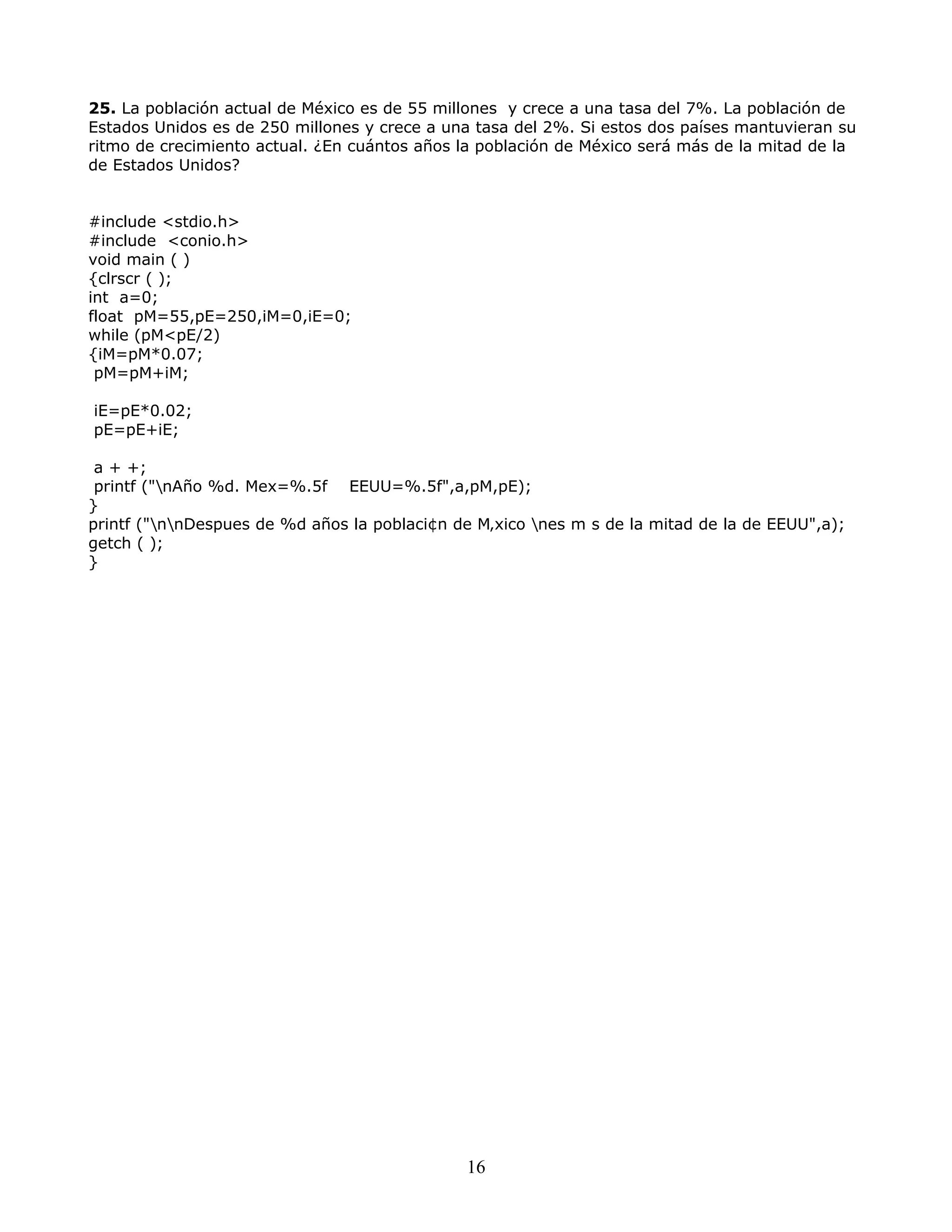 25. La población actual de México es de 55 millones y crece a una tasa del 7%. La población de
Estados Unidos es de 250 millones y crece a una tasa del 2%. Si estos dos países mantuvieran su
ritmo de crecimiento actual. ¿En cuántos años la población de México será más de la mitad de la
de Estados Unidos?
#include <stdio.h>
#include <conio.h>
void main ( )
{clrscr ( );
int a=0;
float pM=55,pE=250,iM=0,iE=0;
while (pM<pE/2)
{iM=pM*0.07;
pM=pM+iM;
iE=pE*0.02;
pE=pE+iE;
a + +;
printf ("nAño %d. Mex=%.5f EEUU=%.5f",a,pM,pE);
}
printf ("nnDespues de %d años la poblaci¢n de M‚xico nes m s de la mitad de la de EEUU",a);
getch ( );
}
16
 