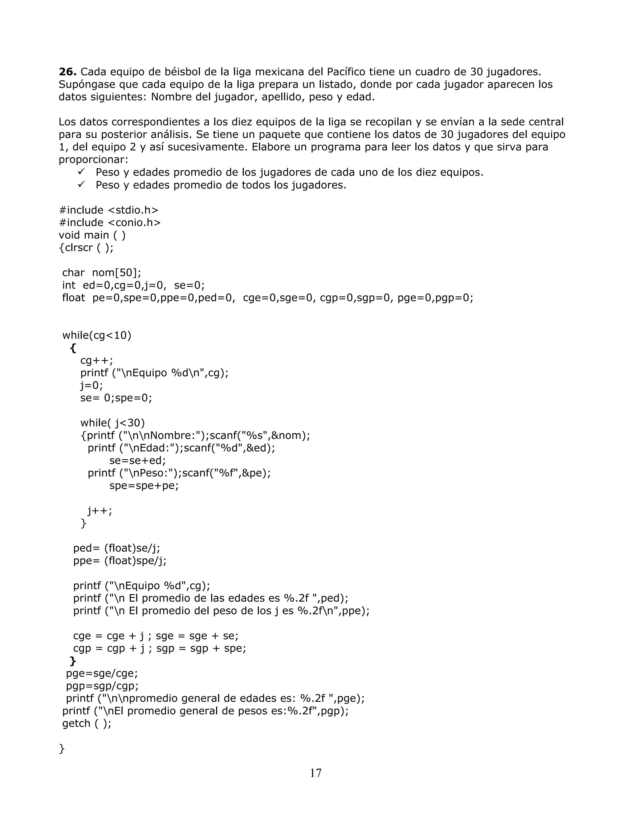 26. Cada equipo de béisbol de la liga mexicana del Pacífico tiene un cuadro de 30 jugadores.
Supóngase que cada equipo de la liga prepara un listado, donde por cada jugador aparecen los
datos siguientes: Nombre del jugador, apellido, peso y edad.
Los datos correspondientes a los diez equipos de la liga se recopilan y se envían a la sede central
para su posterior análisis. Se tiene un paquete que contiene los datos de 30 jugadores del equipo
1, del equipo 2 y así sucesivamente. Elabore un programa para leer los datos y que sirva para
proporcionar:
 Peso y edades promedio de los jugadores de cada uno de los diez equipos.
 Peso y edades promedio de todos los jugadores.
#include <stdio.h>
#include <conio.h>
void main ( )
{clrscr ( );
char nom[50];
int ed=0,cg=0,j=0, se=0;
float pe=0,spe=0,ppe=0,ped=0, cge=0,sge=0, cgp=0,sgp=0, pge=0,pgp=0;
while(cg<10)
{
cg++;
printf ("nEquipo %dn",cg);
j=0;
se= 0;spe=0;
while( j<30)
{printf ("nnNombre:");scanf("%s",&nom);
printf ("nEdad:");scanf("%d",&ed);
se=se+ed;
printf ("nPeso:");scanf("%f",&pe);
spe=spe+pe;
j++;
}
ped= (float)se/j;
ppe= (float)spe/j;
printf ("nEquipo %d",cg);
printf ("n El promedio de las edades es %.2f ",ped);
printf ("n El promedio del peso de los j es %.2fn",ppe);
cge = cge + j ; sge = sge + se;
cgp = cgp + j ; sgp = sgp + spe;
}
pge=sge/cge;
pgp=sgp/cgp;
printf ("nnpromedio general de edades es: %.2f ",pge);
printf ("nEl promedio general de pesos es:%.2f",pgp);
getch ( );
}
17
 