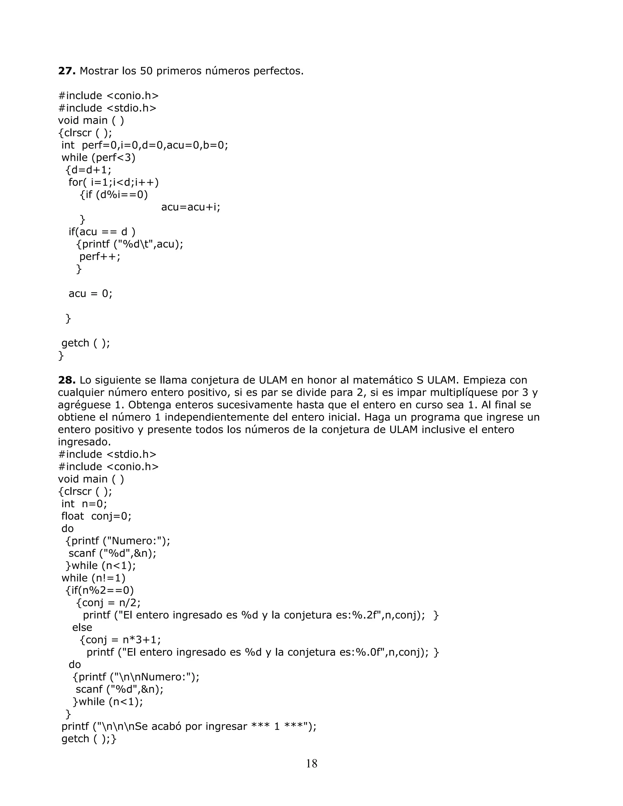 27. Mostrar los 50 primeros números perfectos.
#include <conio.h>
#include <stdio.h>
void main ( )
{clrscr ( );
int perf=0,i=0,d=0,acu=0,b=0;
while (perf<3)
{d=d+1;
for( i=1;i<d;i++)
{if (d%i==0)
acu=acu+i;
}
if(acu == d )
{printf ("%dt",acu);
perf++;
}
acu = 0;
}
getch ( );
}
28. Lo siguiente se llama conjetura de ULAM en honor al matemático S ULAM. Empieza con
cualquier número entero positivo, si es par se divide para 2, si es impar multiplíquese por 3 y
agréguese 1. Obtenga enteros sucesivamente hasta que el entero en curso sea 1. Al final se
obtiene el número 1 independientemente del entero inicial. Haga un programa que ingrese un
entero positivo y presente todos los números de la conjetura de ULAM inclusive el entero
ingresado.
#include <stdio.h>
#include <conio.h>
void main ( )
{clrscr ( );
int n=0;
float conj=0;
do
{printf ("Numero:");
scanf ("%d",&n);
}while (n<1);
while (n!=1)
{if(n%2==0)
{conj = n/2;
printf ("El entero ingresado es %d y la conjetura es:%.2f",n,conj); }
else
{conj = n*3+1;
printf ("El entero ingresado es %d y la conjetura es:%.0f",n,conj); }
do
{printf ("nnNumero:");
scanf ("%d",&n);
}while (n<1);
}
printf ("nnnSe acabó por ingresar *** 1 ***");
getch ( );}
18
 