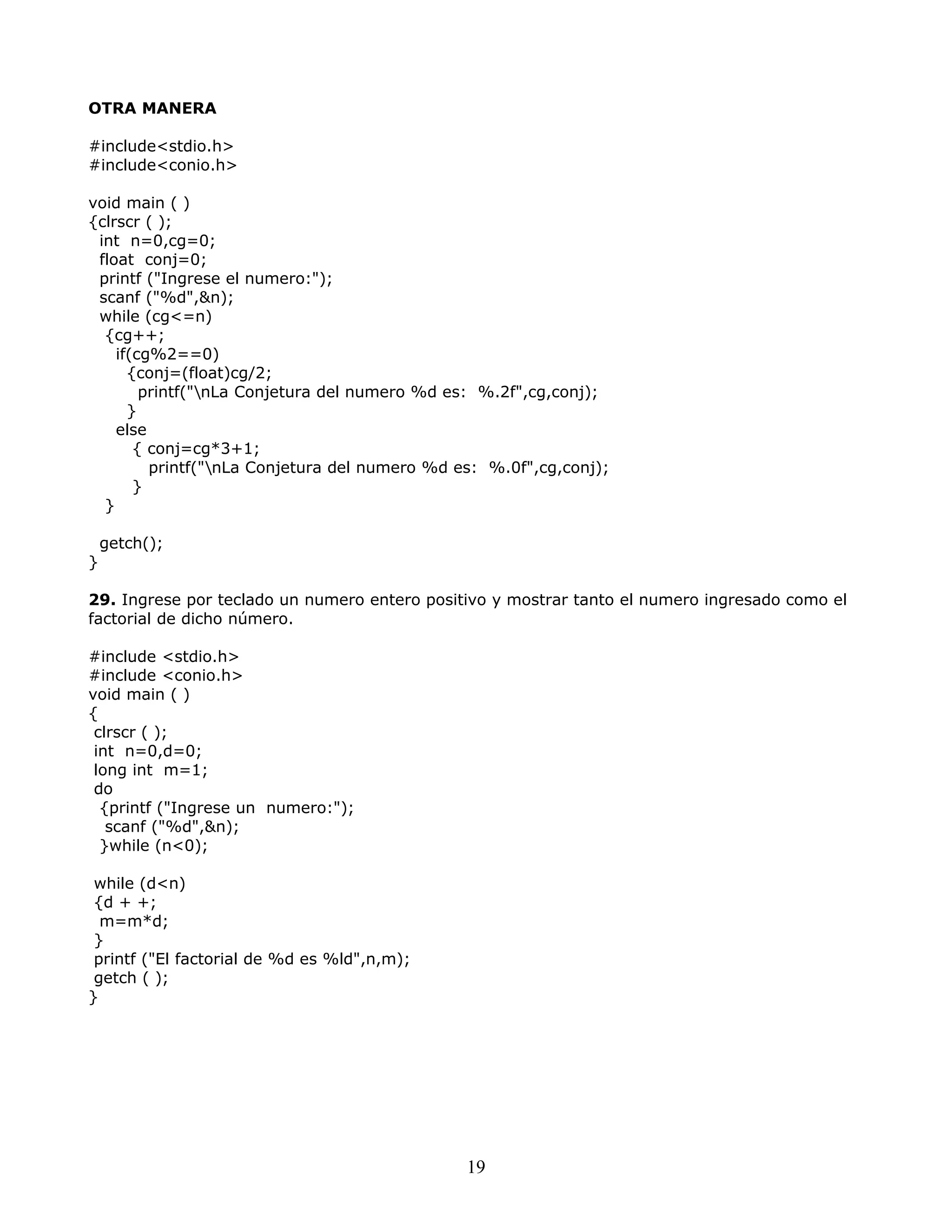 OTRA MANERA
#include<stdio.h>
#include<conio.h>
void main ( )
{clrscr ( );
int n=0,cg=0;
float conj=0;
printf ("Ingrese el numero:");
scanf ("%d",&n);
while (cg<=n)
{cg++;
if(cg%2==0)
{conj=(float)cg/2;
printf("nLa Conjetura del numero %d es: %.2f",cg,conj);
}
else
{ conj=cg*3+1;
printf("nLa Conjetura del numero %d es: %.0f",cg,conj);
}
}
getch();
}
29. Ingrese por teclado un numero entero positivo y mostrar tanto el numero ingresado como el
factorial de dicho número.
#include <stdio.h>
#include <conio.h>
void main ( )
{
clrscr ( );
int n=0,d=0;
long int m=1;
do
{printf ("Ingrese un numero:");
scanf ("%d",&n);
}while (n<0);
while (d<n)
{d + +;
m=m*d;
}
printf ("El factorial de %d es %ld",n,m);
getch ( );
}
19
 