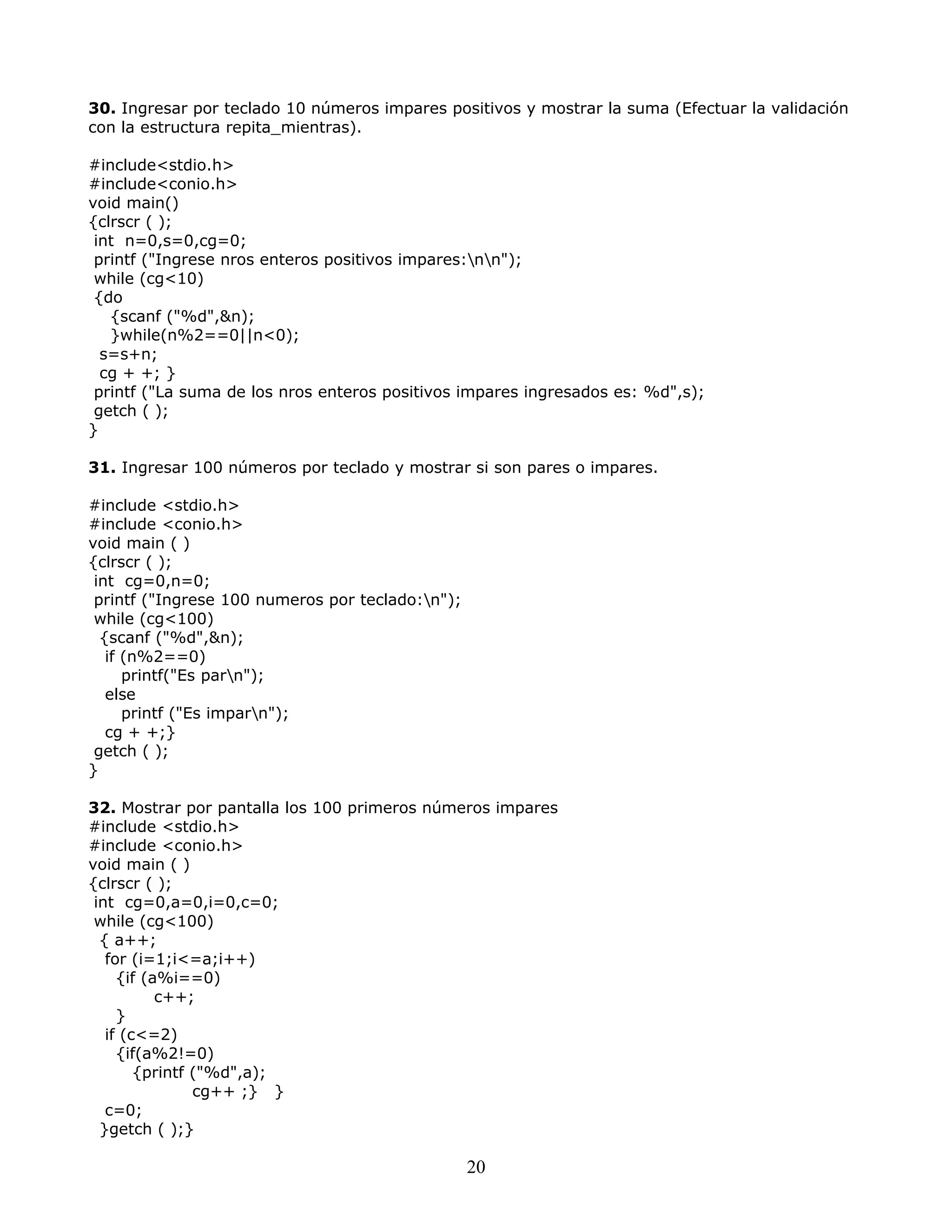 30. Ingresar por teclado 10 números impares positivos y mostrar la suma (Efectuar la validación
con la estructura repita_mientras).
#include<stdio.h>
#include<conio.h>
void main()
{clrscr ( );
int n=0,s=0,cg=0;
printf ("Ingrese nros enteros positivos impares:nn");
while (cg<10)
{do
{scanf ("%d",&n);
}while(n%2==0||n<0);
s=s+n;
cg + +; }
printf ("La suma de los nros enteros positivos impares ingresados es: %d",s);
getch ( );
}
31. Ingresar 100 números por teclado y mostrar si son pares o impares.
#include <stdio.h>
#include <conio.h>
void main ( )
{clrscr ( );
int cg=0,n=0;
printf ("Ingrese 100 numeros por teclado:n");
while (cg<100)
{scanf ("%d",&n);
if (n%2==0)
printf("Es parn");
else
printf ("Es imparn");
cg + +;}
getch ( );
}
32. Mostrar por pantalla los 100 primeros números impares
#include <stdio.h>
#include <conio.h>
void main ( )
{clrscr ( );
int cg=0,a=0,i=0,c=0;
while (cg<100)
{ a++;
for (i=1;i<=a;i++)
{if (a%i==0)
c++;
}
if (c<=2)
{if(a%2!=0)
{printf ("%d",a);
cg++ ;} }
c=0;
}getch ( );}
20
 