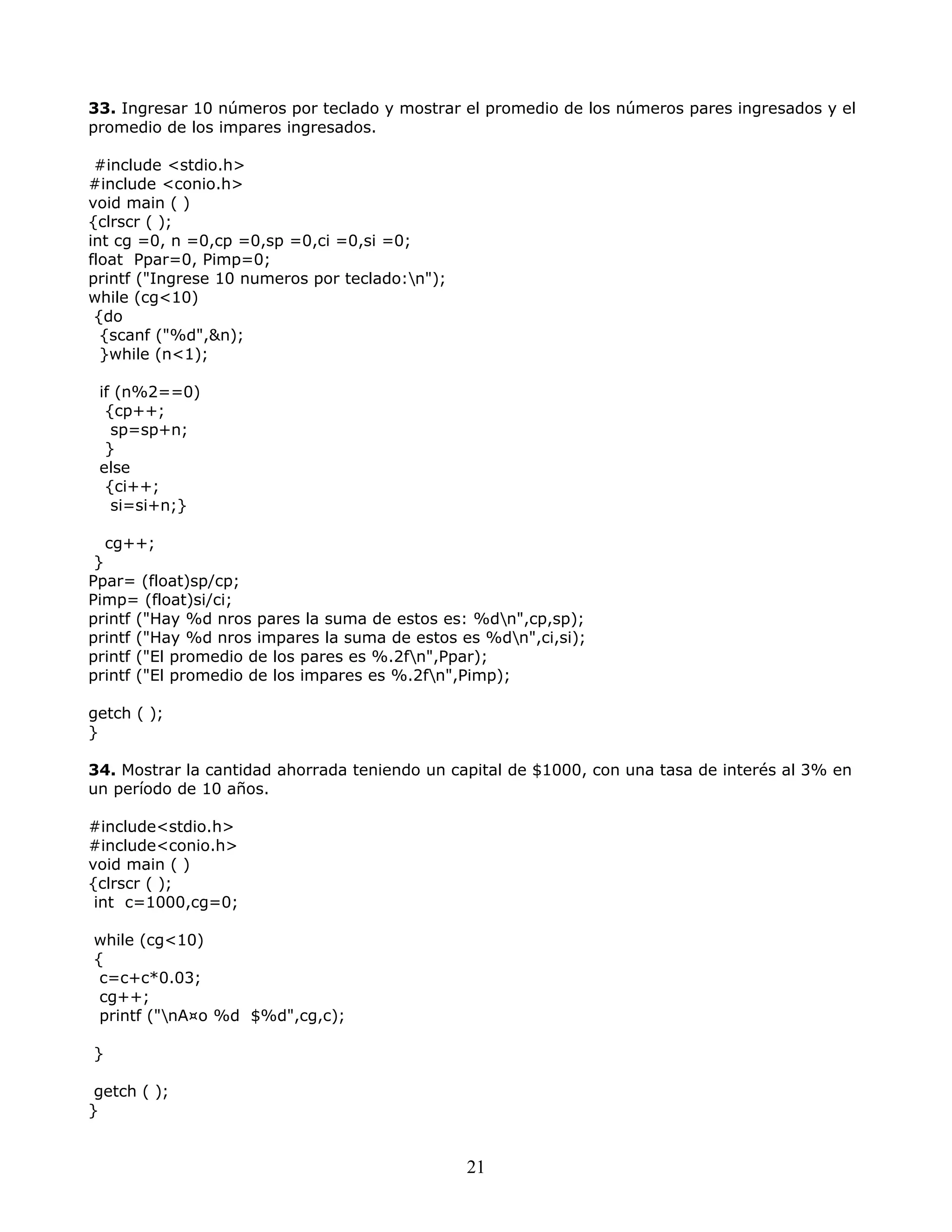 33. Ingresar 10 números por teclado y mostrar el promedio de los números pares ingresados y el
promedio de los impares ingresados.
#include <stdio.h>
#include <conio.h>
void main ( )
{clrscr ( );
int cg =0, n =0,cp =0,sp =0,ci =0,si =0;
float Ppar=0, Pimp=0;
printf ("Ingrese 10 numeros por teclado:n");
while (cg<10)
{do
{scanf ("%d",&n);
}while (n<1);
if (n%2==0)
{cp++;
sp=sp+n;
}
else
{ci++;
si=si+n;}
cg++;
}
Ppar= (float)sp/cp;
Pimp= (float)si/ci;
printf ("Hay %d nros pares la suma de estos es: %dn",cp,sp);
printf ("Hay %d nros impares la suma de estos es %dn",ci,si);
printf ("El promedio de los pares es %.2fn",Ppar);
printf ("El promedio de los impares es %.2fn",Pimp);
getch ( );
}
34. Mostrar la cantidad ahorrada teniendo un capital de $1000, con una tasa de interés al 3% en
un período de 10 años.
#include<stdio.h>
#include<conio.h>
void main ( )
{clrscr ( );
int c=1000,cg=0;
while (cg<10)
{
c=c+c*0.03;
cg++;
printf ("nA¤o %d $%d",cg,c);
}
getch ( );
}
21
 