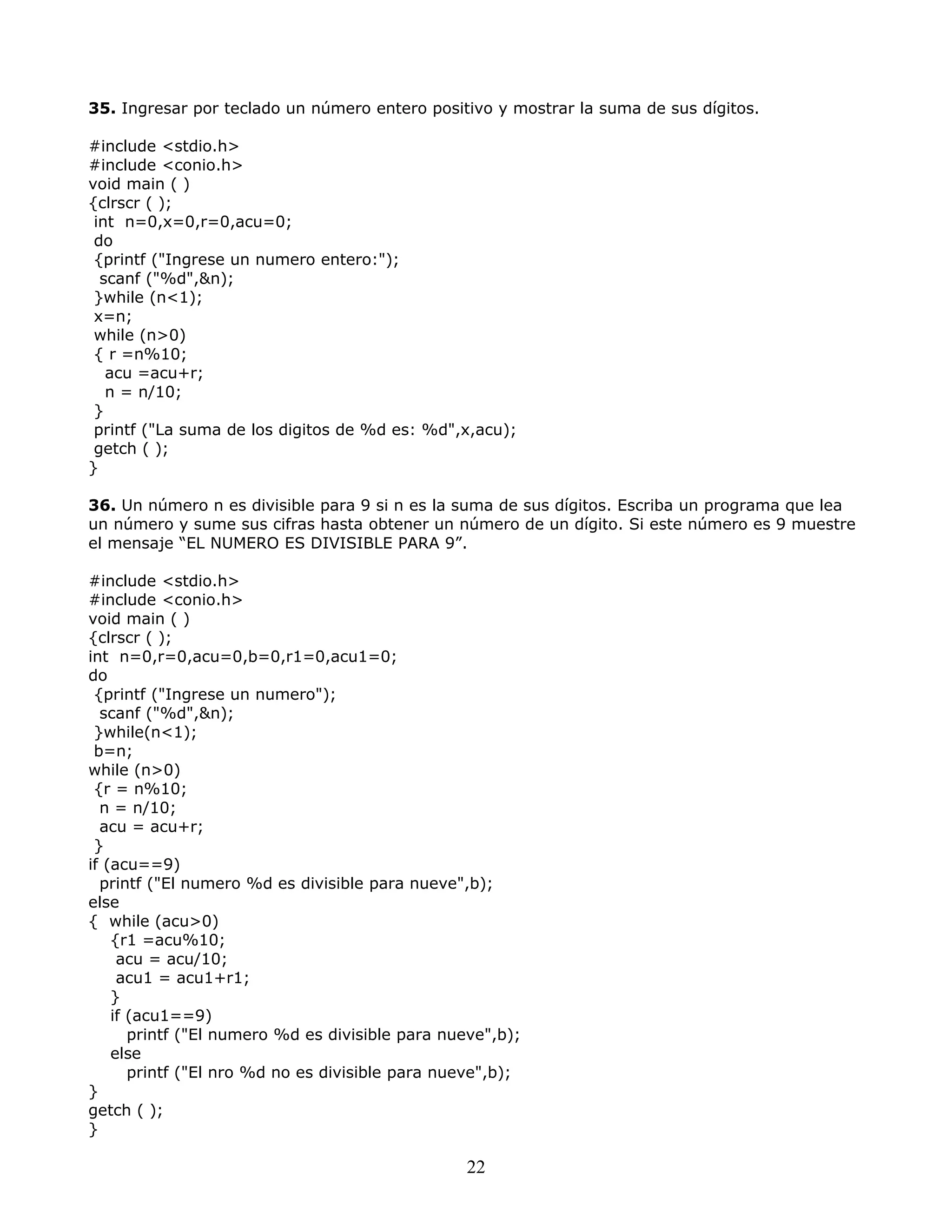 35. Ingresar por teclado un número entero positivo y mostrar la suma de sus dígitos.
#include <stdio.h>
#include <conio.h>
void main ( )
{clrscr ( );
int n=0,x=0,r=0,acu=0;
do
{printf ("Ingrese un numero entero:");
scanf ("%d",&n);
}while (n<1);
x=n;
while (n>0)
{ r =n%10;
acu =acu+r;
n = n/10;
}
printf ("La suma de los digitos de %d es: %d",x,acu);
getch ( );
}
36. Un número n es divisible para 9 si n es la suma de sus dígitos. Escriba un programa que lea
un número y sume sus cifras hasta obtener un número de un dígito. Si este número es 9 muestre
el mensaje “EL NUMERO ES DIVISIBLE PARA 9”.
#include <stdio.h>
#include <conio.h>
void main ( )
{clrscr ( );
int n=0,r=0,acu=0,b=0,r1=0,acu1=0;
do
{printf ("Ingrese un numero");
scanf ("%d",&n);
}while(n<1);
b=n;
while (n>0)
{r = n%10;
n = n/10;
acu = acu+r;
}
if (acu==9)
printf ("El numero %d es divisible para nueve",b);
else
{ while (acu>0)
{r1 =acu%10;
acu = acu/10;
acu1 = acu1+r1;
}
if (acu1==9)
printf ("El numero %d es divisible para nueve",b);
else
printf ("El nro %d no es divisible para nueve",b);
}
getch ( );
}
22
 