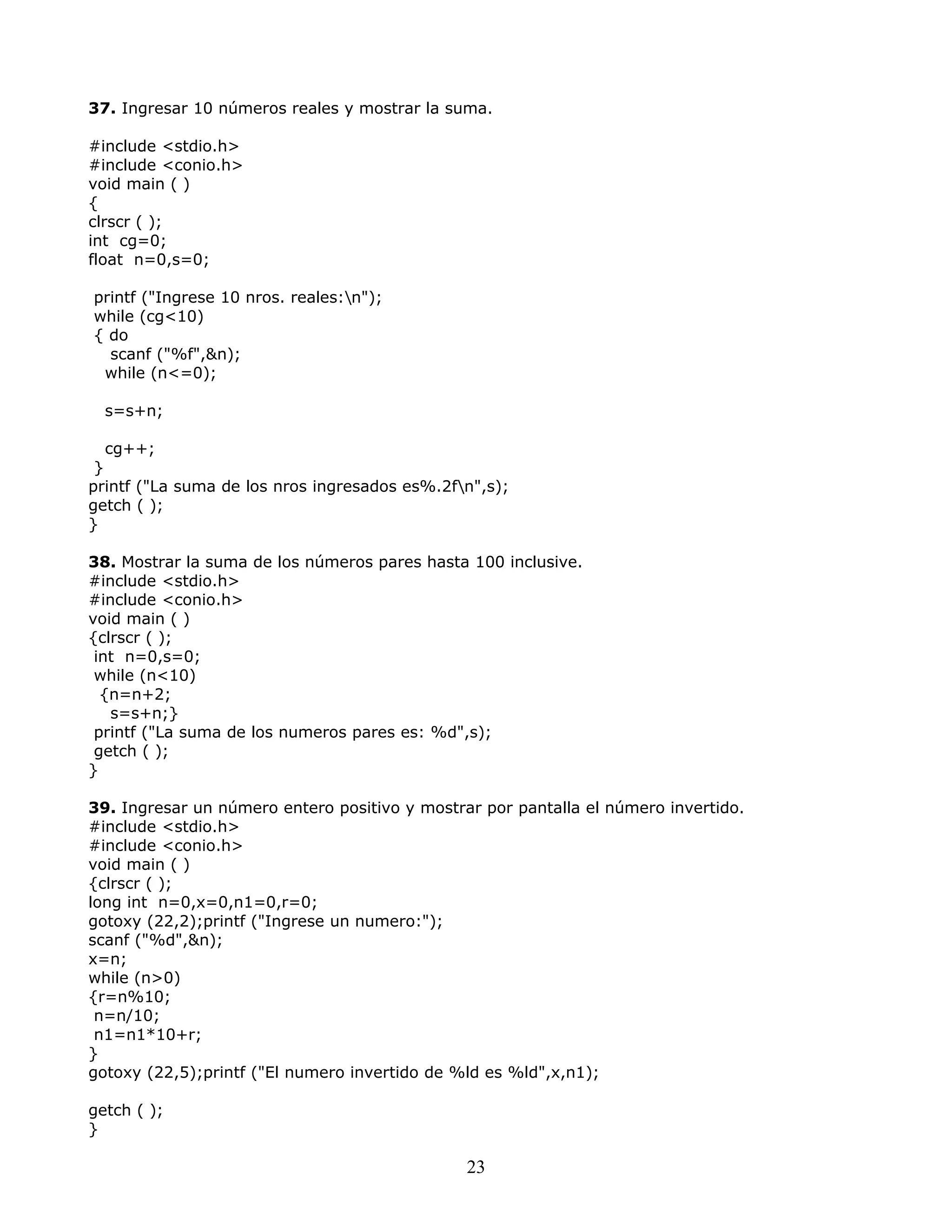 37. Ingresar 10 números reales y mostrar la suma.
#include <stdio.h>
#include <conio.h>
void main ( )
{
clrscr ( );
int cg=0;
float n=0,s=0;
printf ("Ingrese 10 nros. reales:n");
while (cg<10)
{ do
scanf ("%f",&n);
while (n<=0);
s=s+n;
cg++;
}
printf ("La suma de los nros ingresados es%.2fn",s);
getch ( );
}
38. Mostrar la suma de los números pares hasta 100 inclusive.
#include <stdio.h>
#include <conio.h>
void main ( )
{clrscr ( );
int n=0,s=0;
while (n<10)
{n=n+2;
s=s+n;}
printf ("La suma de los numeros pares es: %d",s);
getch ( );
}
39. Ingresar un número entero positivo y mostrar por pantalla el número invertido.
#include <stdio.h>
#include <conio.h>
void main ( )
{clrscr ( );
long int n=0,x=0,n1=0,r=0;
gotoxy (22,2);printf ("Ingrese un numero:");
scanf ("%d",&n);
x=n;
while (n>0)
{r=n%10;
n=n/10;
n1=n1*10+r;
}
gotoxy (22,5);printf ("El numero invertido de %ld es %ld",x,n1);
getch ( );
}
23
 