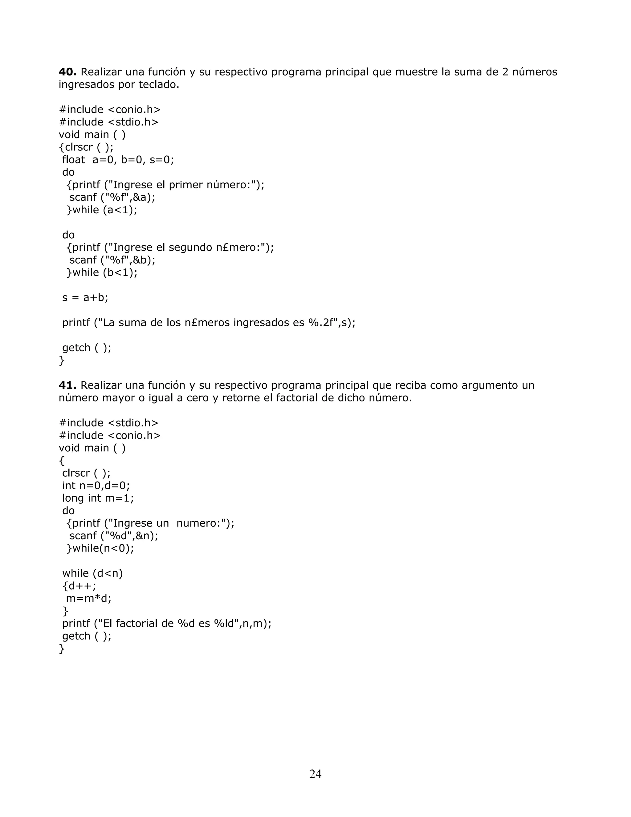 40. Realizar una función y su respectivo programa principal que muestre la suma de 2 números
ingresados por teclado.
#include <conio.h>
#include <stdio.h>
void main ( )
{clrscr ( );
float a=0, b=0, s=0;
do
{printf ("Ingrese el primer número:");
scanf ("%f",&a);
}while (a<1);
do
{printf ("Ingrese el segundo n£mero:");
scanf ("%f",&b);
}while (b<1);
s = a+b;
printf ("La suma de los n£meros ingresados es %.2f",s);
getch ( );
}
41. Realizar una función y su respectivo programa principal que reciba como argumento un
número mayor o igual a cero y retorne el factorial de dicho número.
#include <stdio.h>
#include <conio.h>
void main ( )
{
clrscr ( );
int n=0,d=0;
long int m=1;
do
{printf ("Ingrese un numero:");
scanf ("%d",&n);
}while(n<0);
while (d<n)
{d++;
m=m*d;
}
printf ("El factorial de %d es %ld",n,m);
getch ( );
}
24
 