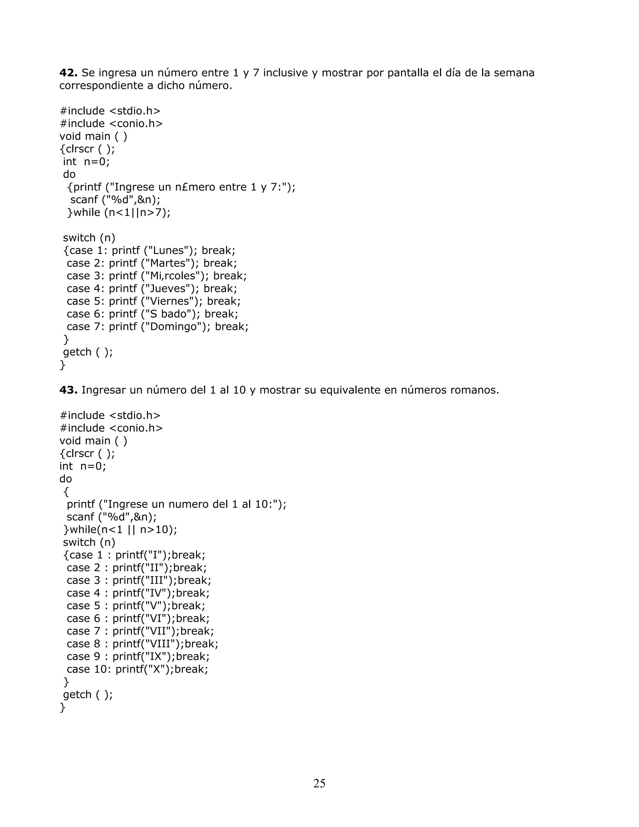 42. Se ingresa un número entre 1 y 7 inclusive y mostrar por pantalla el día de la semana
correspondiente a dicho número.
#include <stdio.h>
#include <conio.h>
void main ( )
{clrscr ( );
int n=0;
do
{printf ("Ingrese un n£mero entre 1 y 7:");
scanf ("%d",&n);
}while (n<1||n>7);
switch (n)
{case 1: printf ("Lunes"); break;
case 2: printf ("Martes"); break;
case 3: printf ("Mi‚rcoles"); break;
case 4: printf ("Jueves"); break;
case 5: printf ("Viernes"); break;
case 6: printf ("S bado"); break;
case 7: printf ("Domingo"); break;
}
getch ( );
}
43. Ingresar un número del 1 al 10 y mostrar su equivalente en números romanos.
#include <stdio.h>
#include <conio.h>
void main ( )
{clrscr ( );
int n=0;
do
{
printf ("Ingrese un numero del 1 al 10:");
scanf ("%d",&n);
}while(n<1 || n>10);
switch (n)
{case 1 : printf("I");break;
case 2 : printf("II");break;
case 3 : printf("III");break;
case 4 : printf("IV");break;
case 5 : printf("V");break;
case 6 : printf("VI");break;
case 7 : printf("VII");break;
case 8 : printf("VIII");break;
case 9 : printf("IX");break;
case 10: printf("X");break;
}
getch ( );
}
25
 