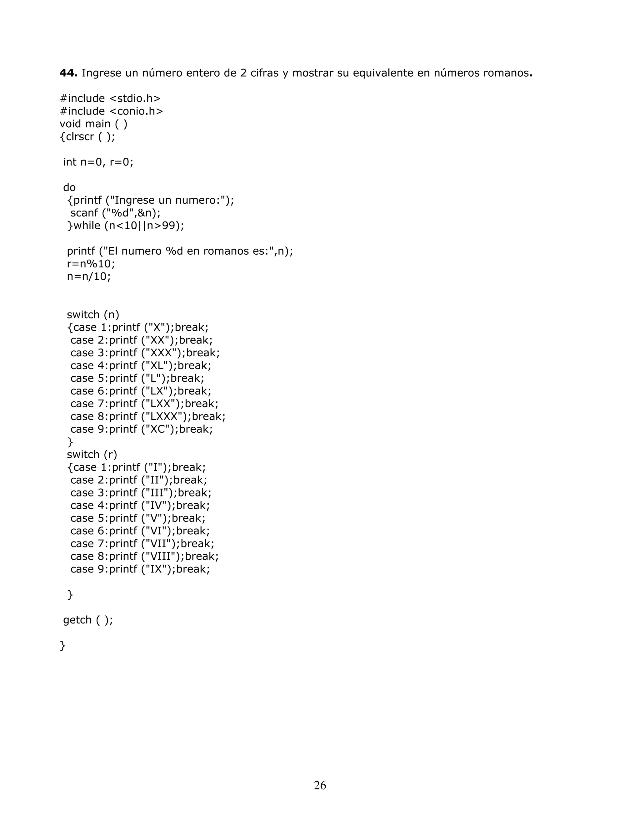 44. Ingrese un número entero de 2 cifras y mostrar su equivalente en números romanos.
#include <stdio.h>
#include <conio.h>
void main ( )
{clrscr ( );
int n=0, r=0;
do
{printf ("Ingrese un numero:");
scanf ("%d",&n);
}while (n<10||n>99);
printf ("El numero %d en romanos es:",n);
r=n%10;
n=n/10;
switch (n)
{case 1:printf ("X");break;
case 2:printf ("XX");break;
case 3:printf ("XXX");break;
case 4:printf ("XL");break;
case 5:printf ("L");break;
case 6:printf ("LX");break;
case 7:printf ("LXX");break;
case 8:printf ("LXXX");break;
case 9:printf ("XC");break;
}
switch (r)
{case 1:printf ("I");break;
case 2:printf ("II");break;
case 3:printf ("III");break;
case 4:printf ("IV");break;
case 5:printf ("V");break;
case 6:printf ("VI");break;
case 7:printf ("VII");break;
case 8:printf ("VIII");break;
case 9:printf ("IX");break;
}
getch ( );
}
26
 
