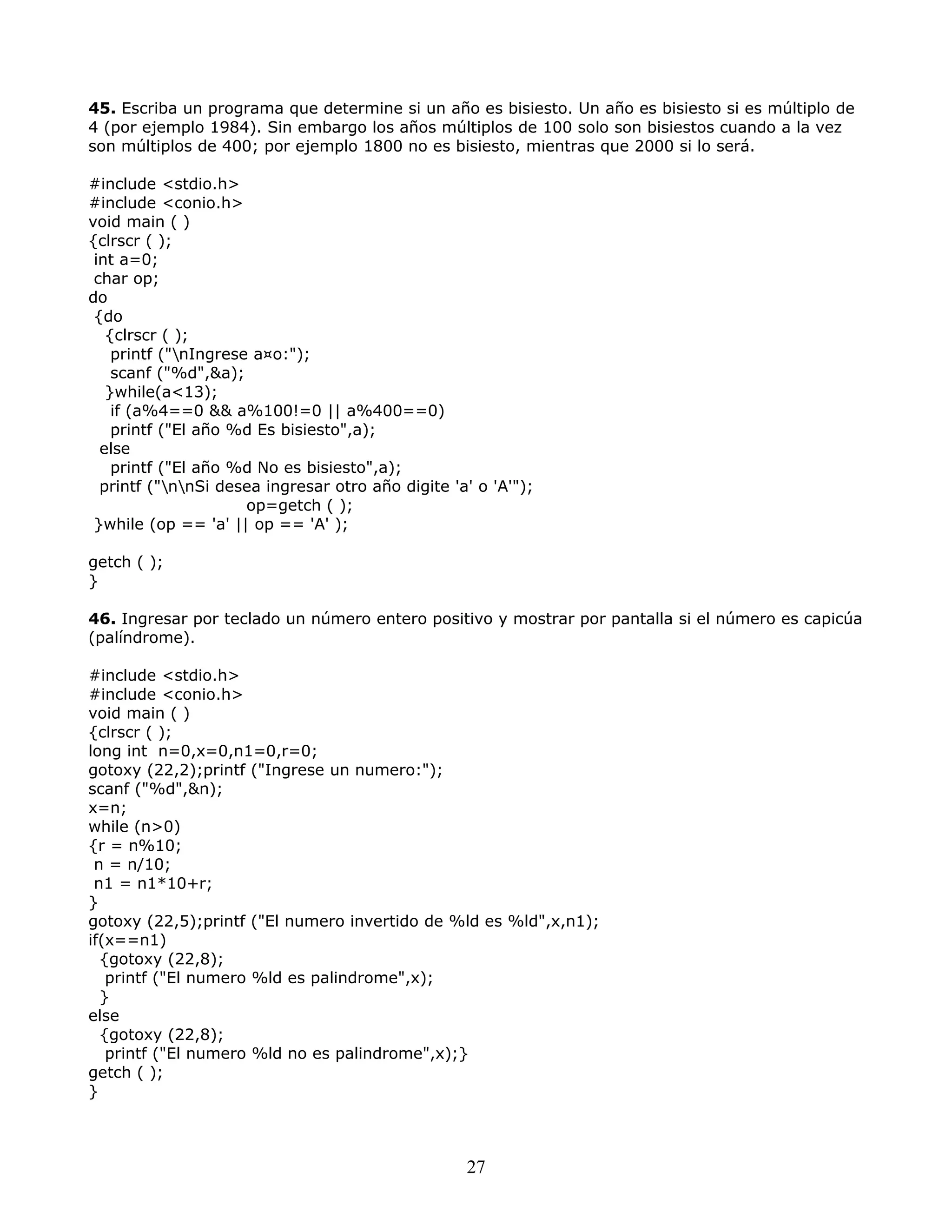 45. Escriba un programa que determine si un año es bisiesto. Un año es bisiesto si es múltiplo de
4 (por ejemplo 1984). Sin embargo los años múltiplos de 100 solo son bisiestos cuando a la vez
son múltiplos de 400; por ejemplo 1800 no es bisiesto, mientras que 2000 si lo será.
#include <stdio.h>
#include <conio.h>
void main ( )
{clrscr ( );
int a=0;
char op;
do
{do
{clrscr ( );
printf ("nIngrese a¤o:");
scanf ("%d",&a);
}while(a<13);
if (a%4==0 && a%100!=0 || a%400==0)
printf ("El año %d Es bisiesto",a);
else
printf ("El año %d No es bisiesto",a);
printf ("nnSi desea ingresar otro año digite 'a' o 'A'");
op=getch ( );
}while (op == 'a' || op == 'A' );
getch ( );
}
46. Ingresar por teclado un número entero positivo y mostrar por pantalla si el número es capicúa
(palíndrome).
#include <stdio.h>
#include <conio.h>
void main ( )
{clrscr ( );
long int n=0,x=0,n1=0,r=0;
gotoxy (22,2);printf ("Ingrese un numero:");
scanf ("%d",&n);
x=n;
while (n>0)
{r = n%10;
n = n/10;
n1 = n1*10+r;
}
gotoxy (22,5);printf ("El numero invertido de %ld es %ld",x,n1);
if(x==n1)
{gotoxy (22,8);
printf ("El numero %ld es palindrome",x);
}
else
{gotoxy (22,8);
printf ("El numero %ld no es palindrome",x);}
getch ( );
}
27
 