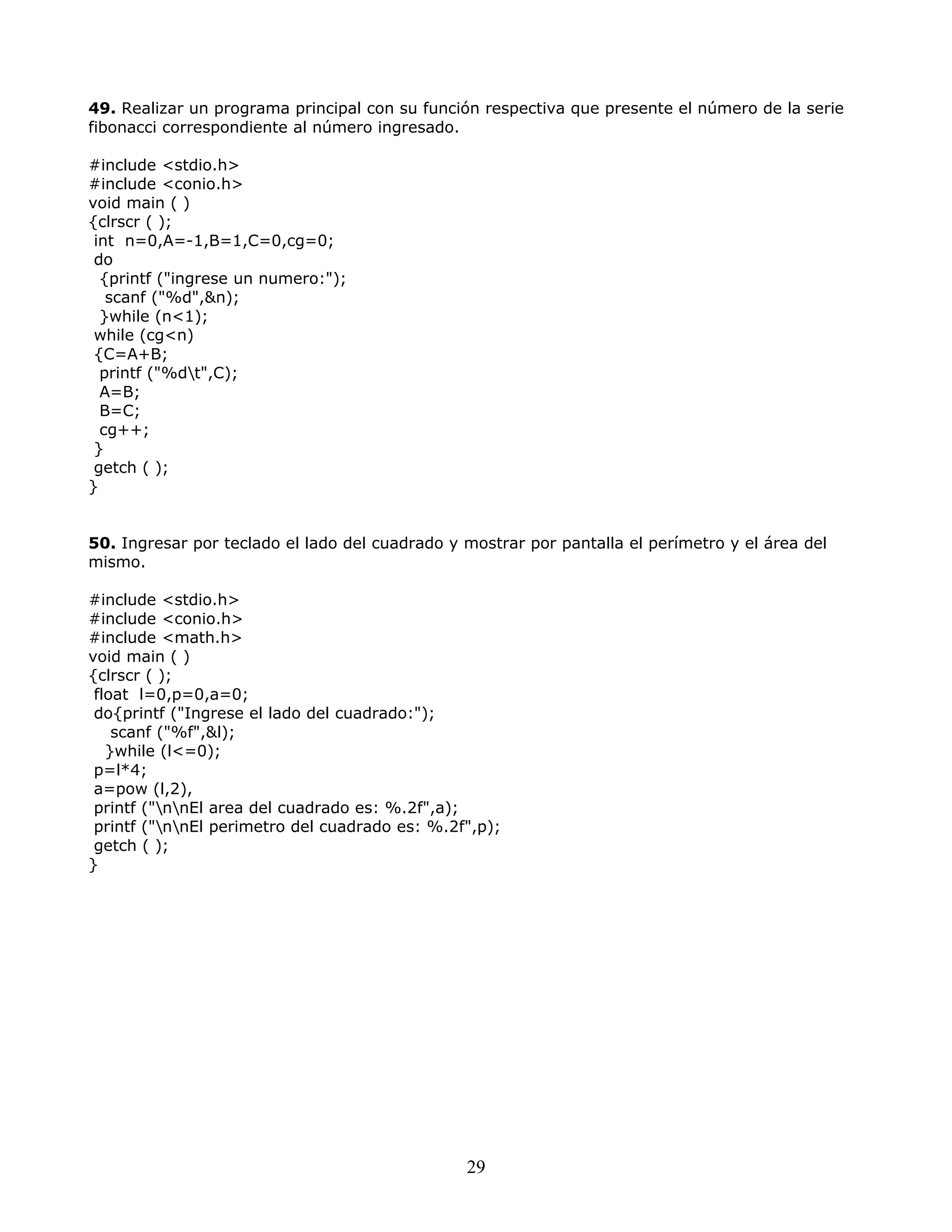 49. Realizar un programa principal con su función respectiva que presente el número de la serie
fibonacci correspondiente al número ingresado.
#include <stdio.h>
#include <conio.h>
void main ( )
{clrscr ( );
int n=0,A=-1,B=1,C=0,cg=0;
do
{printf ("ingrese un numero:");
scanf ("%d",&n);
}while (n<1);
while (cg<n)
{C=A+B;
printf ("%dt",C);
A=B;
B=C;
cg++;
}
getch ( );
}
50. Ingresar por teclado el lado del cuadrado y mostrar por pantalla el perímetro y el área del
mismo.
#include <stdio.h>
#include <conio.h>
#include <math.h>
void main ( )
{clrscr ( );
float l=0,p=0,a=0;
do{printf ("Ingrese el lado del cuadrado:");
scanf ("%f",&l);
}while (l<=0);
p=l*4;
a=pow (l,2),
printf ("nnEl area del cuadrado es: %.2f",a);
printf ("nnEl perimetro del cuadrado es: %.2f",p);
getch ( );
}
29
 