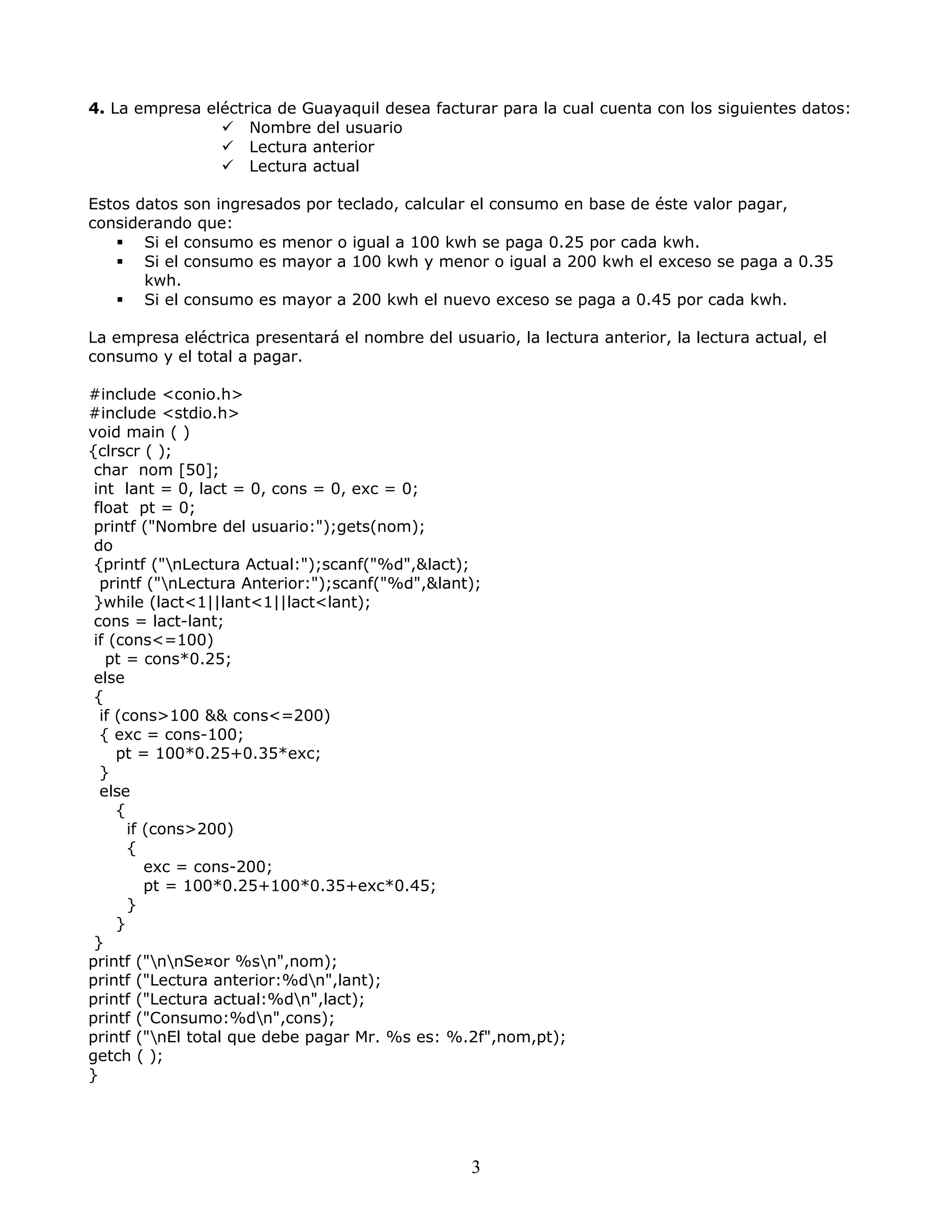4. La empresa eléctrica de Guayaquil desea facturar para la cual cuenta con los siguientes datos:
 Nombre del usuario
 Lectura anterior
 Lectura actual
Estos datos son ingresados por teclado, calcular el consumo en base de éste valor pagar,
considerando que:
 Si el consumo es menor o igual a 100 kwh se paga 0.25 por cada kwh.
 Si el consumo es mayor a 100 kwh y menor o igual a 200 kwh el exceso se paga a 0.35
kwh.
 Si el consumo es mayor a 200 kwh el nuevo exceso se paga a 0.45 por cada kwh.
La empresa eléctrica presentará el nombre del usuario, la lectura anterior, la lectura actual, el
consumo y el total a pagar.
#include <conio.h>
#include <stdio.h>
void main ( )
{clrscr ( );
char nom [50];
int lant = 0, lact = 0, cons = 0, exc = 0;
float pt = 0;
printf ("Nombre del usuario:");gets(nom);
do
{printf ("nLectura Actual:");scanf("%d",&lact);
printf ("nLectura Anterior:");scanf("%d",&lant);
}while (lact<1||lant<1||lact<lant);
cons = lact-lant;
if (cons<=100)
pt = cons*0.25;
else
{
if (cons>100 && cons<=200)
{ exc = cons-100;
pt = 100*0.25+0.35*exc;
}
else
{
if (cons>200)
{
exc = cons-200;
pt = 100*0.25+100*0.35+exc*0.45;
}
}
}
printf ("nnSe¤or %sn",nom);
printf ("Lectura anterior:%dn",lant);
printf ("Lectura actual:%dn",lact);
printf ("Consumo:%dn",cons);
printf ("nEl total que debe pagar Mr. %s es: %.2f",nom,pt);
getch ( );
}
3
 