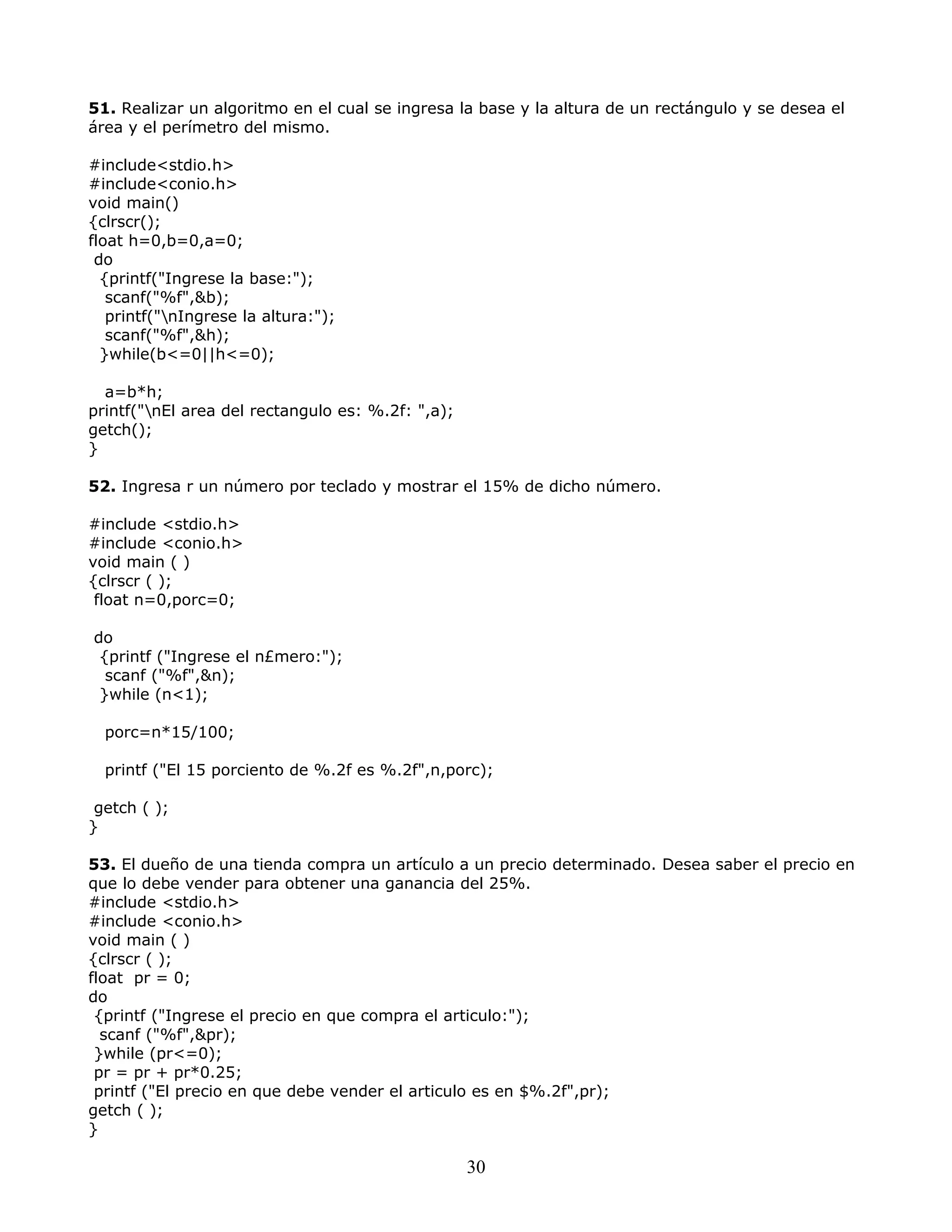 51. Realizar un algoritmo en el cual se ingresa la base y la altura de un rectángulo y se desea el
área y el perímetro del mismo.
#include<stdio.h>
#include<conio.h>
void main()
{clrscr();
float h=0,b=0,a=0;
do
{printf("Ingrese la base:");
scanf("%f",&b);
printf("nIngrese la altura:");
scanf("%f",&h);
}while(b<=0||h<=0);
a=b*h;
printf("nEl area del rectangulo es: %.2f: ",a);
getch();
}
52. Ingresa r un número por teclado y mostrar el 15% de dicho número.
#include <stdio.h>
#include <conio.h>
void main ( )
{clrscr ( );
float n=0,porc=0;
do
{printf ("Ingrese el n£mero:");
scanf ("%f",&n);
}while (n<1);
porc=n*15/100;
printf ("El 15 porciento de %.2f es %.2f",n,porc);
getch ( );
}
53. El dueño de una tienda compra un artículo a un precio determinado. Desea saber el precio en
que lo debe vender para obtener una ganancia del 25%.
#include <stdio.h>
#include <conio.h>
void main ( )
{clrscr ( );
float pr = 0;
do
{printf ("Ingrese el precio en que compra el articulo:");
scanf ("%f",&pr);
}while (pr<=0);
pr = pr + pr*0.25;
printf ("El precio en que debe vender el articulo es en $%.2f",pr);
getch ( );
}
30
 