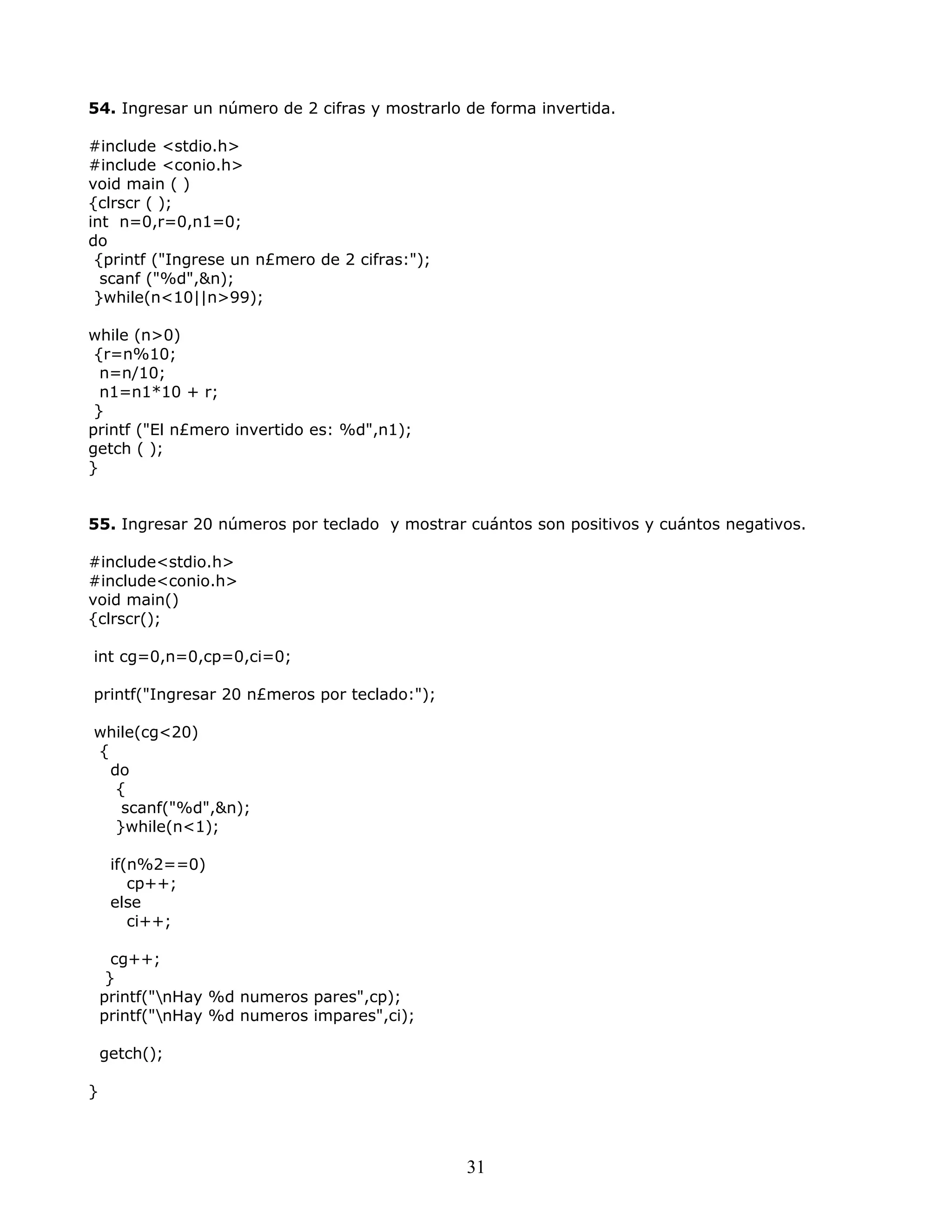 54. Ingresar un número de 2 cifras y mostrarlo de forma invertida.
#include <stdio.h>
#include <conio.h>
void main ( )
{clrscr ( );
int n=0,r=0,n1=0;
do
{printf ("Ingrese un n£mero de 2 cifras:");
scanf ("%d",&n);
}while(n<10||n>99);
while (n>0)
{r=n%10;
n=n/10;
n1=n1*10 + r;
}
printf ("El n£mero invertido es: %d",n1);
getch ( );
}
55. Ingresar 20 números por teclado y mostrar cuántos son positivos y cuántos negativos.
#include<stdio.h>
#include<conio.h>
void main()
{clrscr();
int cg=0,n=0,cp=0,ci=0;
printf("Ingresar 20 n£meros por teclado:");
while(cg<20)
{
do
{
scanf("%d",&n);
}while(n<1);
if(n%2==0)
cp++;
else
ci++;
cg++;
}
printf("nHay %d numeros pares",cp);
printf("nHay %d numeros impares",ci);
getch();
}
31
 