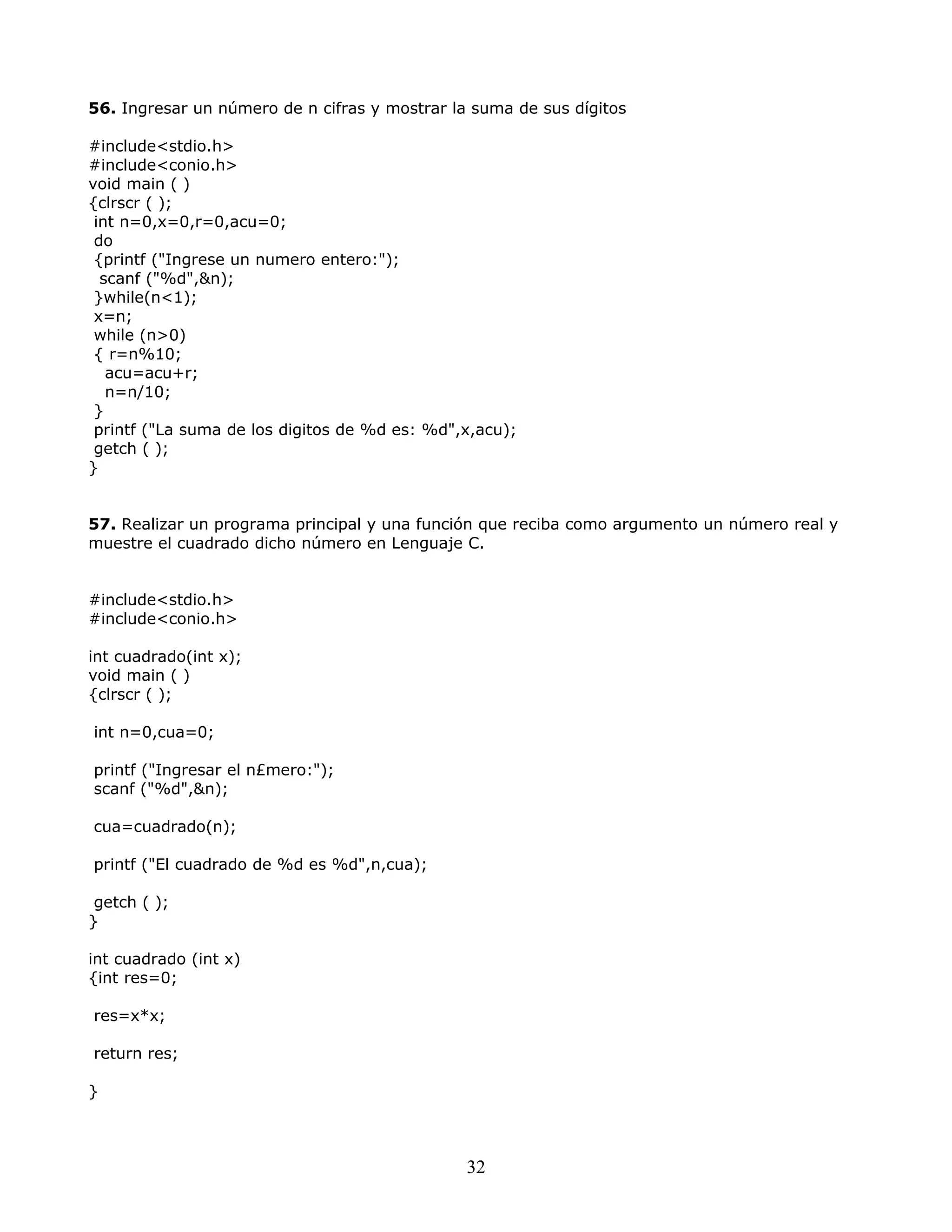 56. Ingresar un número de n cifras y mostrar la suma de sus dígitos
#include<stdio.h>
#include<conio.h>
void main ( )
{clrscr ( );
int n=0,x=0,r=0,acu=0;
do
{printf ("Ingrese un numero entero:");
scanf ("%d",&n);
}while(n<1);
x=n;
while (n>0)
{ r=n%10;
acu=acu+r;
n=n/10;
}
printf ("La suma de los digitos de %d es: %d",x,acu);
getch ( );
}
57. Realizar un programa principal y una función que reciba como argumento un número real y
muestre el cuadrado dicho número en Lenguaje C.
#include<stdio.h>
#include<conio.h>
int cuadrado(int x);
void main ( )
{clrscr ( );
int n=0,cua=0;
printf ("Ingresar el n£mero:");
scanf ("%d",&n);
cua=cuadrado(n);
printf ("El cuadrado de %d es %d",n,cua);
getch ( );
}
int cuadrado (int x)
{int res=0;
res=x*x;
return res;
}
32
 