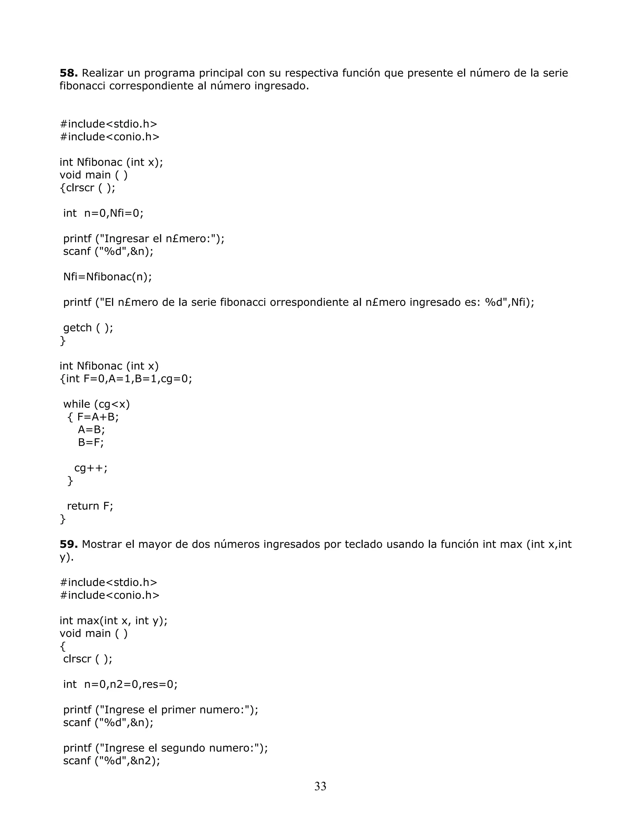 58. Realizar un programa principal con su respectiva función que presente el número de la serie
fibonacci correspondiente al número ingresado.
#include<stdio.h>
#include<conio.h>
int Nfibonac (int x);
void main ( )
{clrscr ( );
int n=0,Nfi=0;
printf ("Ingresar el n£mero:");
scanf ("%d",&n);
Nfi=Nfibonac(n);
printf ("El n£mero de la serie fibonacci orrespondiente al n£mero ingresado es: %d",Nfi);
getch ( );
}
int Nfibonac (int x)
{int F=0,A=1,B=1,cg=0;
while (cg<x)
{ F=A+B;
A=B;
B=F;
cg++;
}
return F;
}
59. Mostrar el mayor de dos números ingresados por teclado usando la función int max (int x,int
y).
#include<stdio.h>
#include<conio.h>
int max(int x, int y);
void main ( )
{
clrscr ( );
int n=0,n2=0,res=0;
printf ("Ingrese el primer numero:");
scanf ("%d",&n);
printf ("Ingrese el segundo numero:");
scanf ("%d",&n2);
33
 