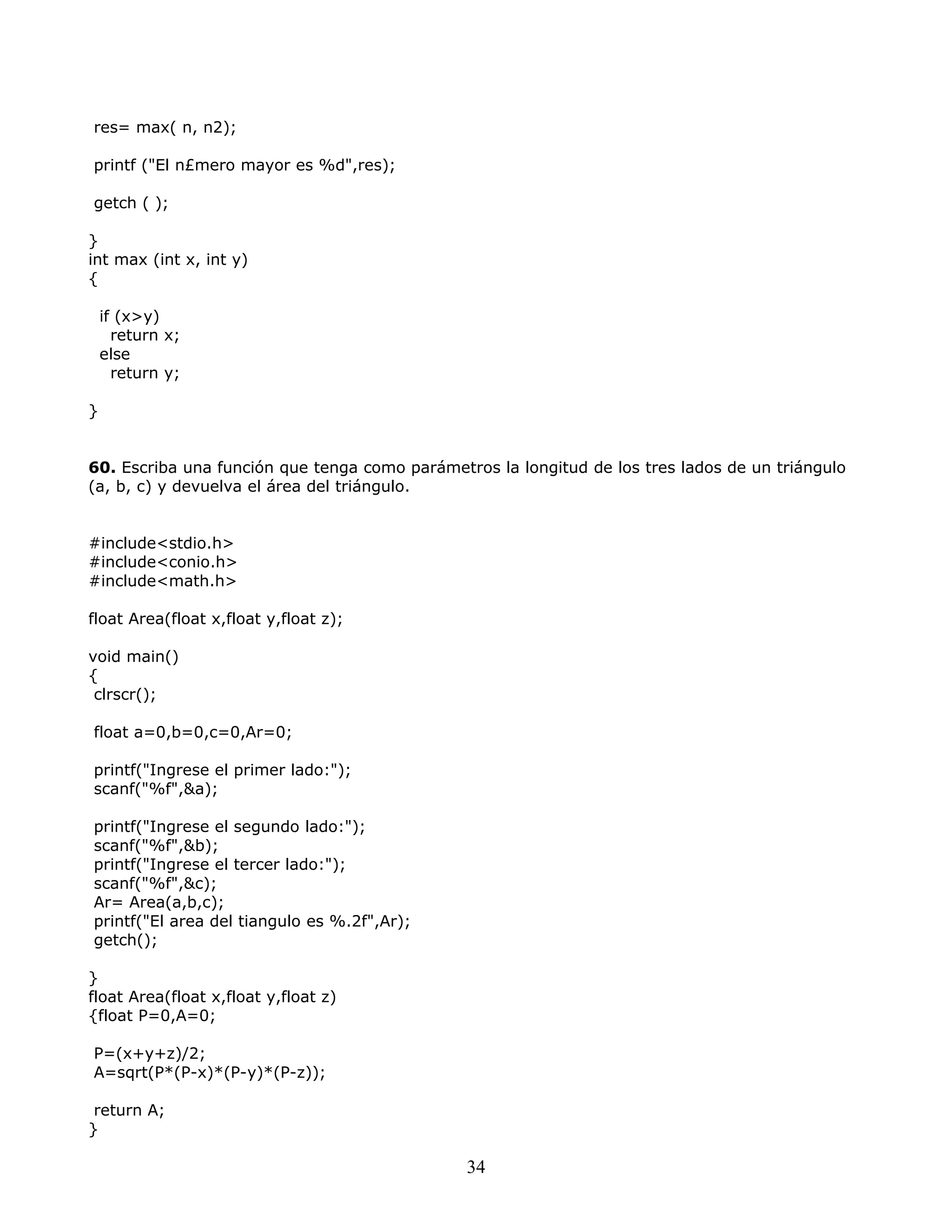 res= max( n, n2);
printf ("El n£mero mayor es %d",res);
getch ( );
}
int max (int x, int y)
{
if (x>y)
return x;
else
return y;
}
60. Escriba una función que tenga como parámetros la longitud de los tres lados de un triángulo
(a, b, c) y devuelva el área del triángulo.
#include<stdio.h>
#include<conio.h>
#include<math.h>
float Area(float x,float y,float z);
void main()
{
clrscr();
float a=0,b=0,c=0,Ar=0;
printf("Ingrese el primer lado:");
scanf("%f",&a);
printf("Ingrese el segundo lado:");
scanf("%f",&b);
printf("Ingrese el tercer lado:");
scanf("%f",&c);
Ar= Area(a,b,c);
printf("El area del tiangulo es %.2f",Ar);
getch();
}
float Area(float x,float y,float z)
{float P=0,A=0;
P=(x+y+z)/2;
A=sqrt(P*(P-x)*(P-y)*(P-z));
return A;
}
34
 