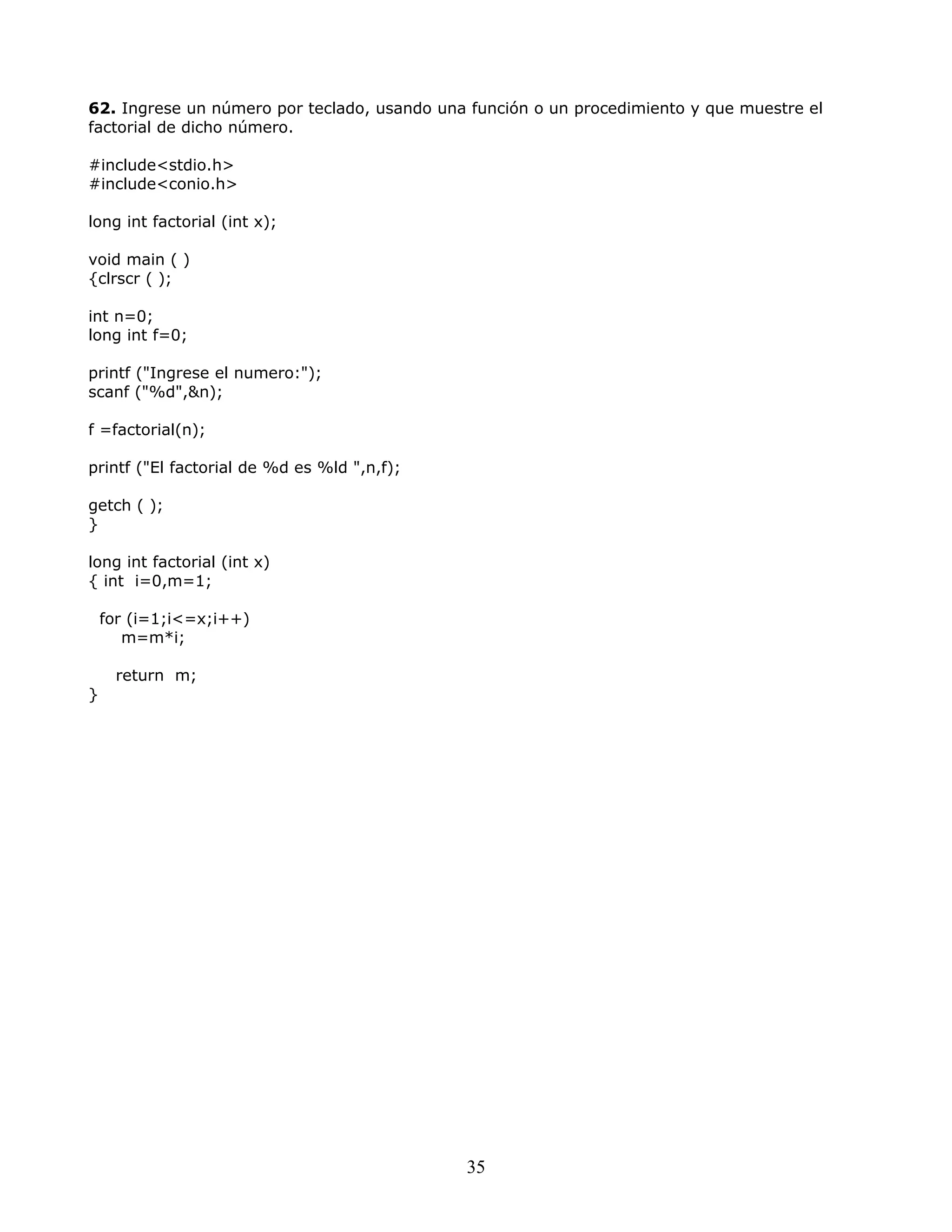 62. Ingrese un número por teclado, usando una función o un procedimiento y que muestre el
factorial de dicho número.
#include<stdio.h>
#include<conio.h>
long int factorial (int x);
void main ( )
{clrscr ( );
int n=0;
long int f=0;
printf ("Ingrese el numero:");
scanf ("%d",&n);
f =factorial(n);
printf ("El factorial de %d es %ld ",n,f);
getch ( );
}
long int factorial (int x)
{ int i=0,m=1;
for (i=1;i<=x;i++)
m=m*i;
return m;
}
35
 