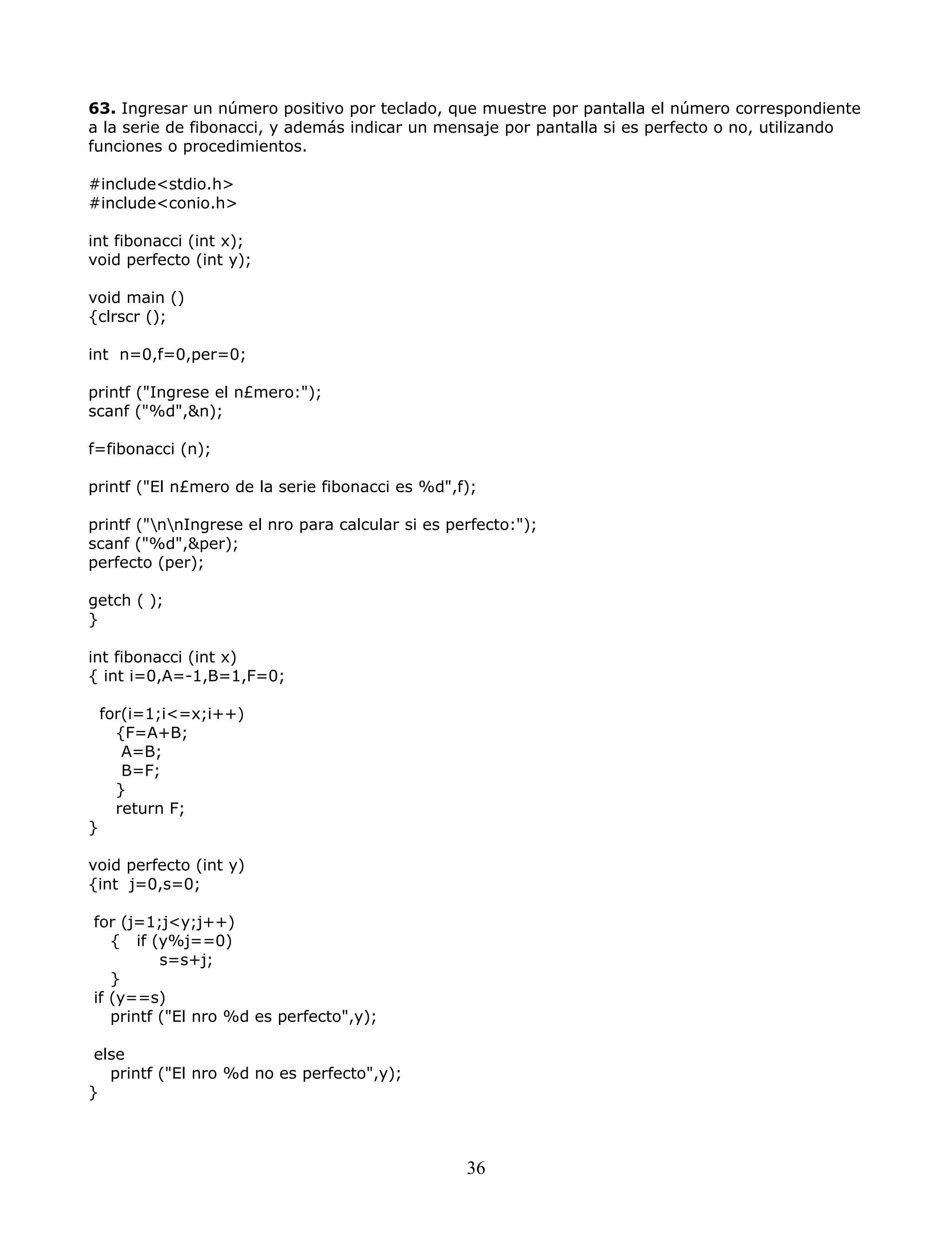63. Ingresar un número positivo por teclado, que muestre por pantalla el número correspondiente
a la serie de fibonacci, y además indicar un mensaje por pantalla si es perfecto o no, utilizando
funciones o procedimientos.
#include<stdio.h>
#include<conio.h>
int fibonacci (int x);
void perfecto (int y);
void main ()
{clrscr ();
int n=0,f=0,per=0;
printf ("Ingrese el n£mero:");
scanf ("%d",&n);
f=fibonacci (n);
printf ("El n£mero de la serie fibonacci es %d",f);
printf ("nnIngrese el nro para calcular si es perfecto:");
scanf ("%d",&per);
perfecto (per);
getch ( );
}
int fibonacci (int x)
{ int i=0,A=-1,B=1,F=0;
for(i=1;i<=x;i++)
{F=A+B;
A=B;
B=F;
}
return F;
}
void perfecto (int y)
{int j=0,s=0;
for (j=1;j<y;j++)
{ if (y%j==0)
s=s+j;
}
if (y==s)
printf ("El nro %d es perfecto",y);
else
printf ("El nro %d no es perfecto",y);
}
36
 