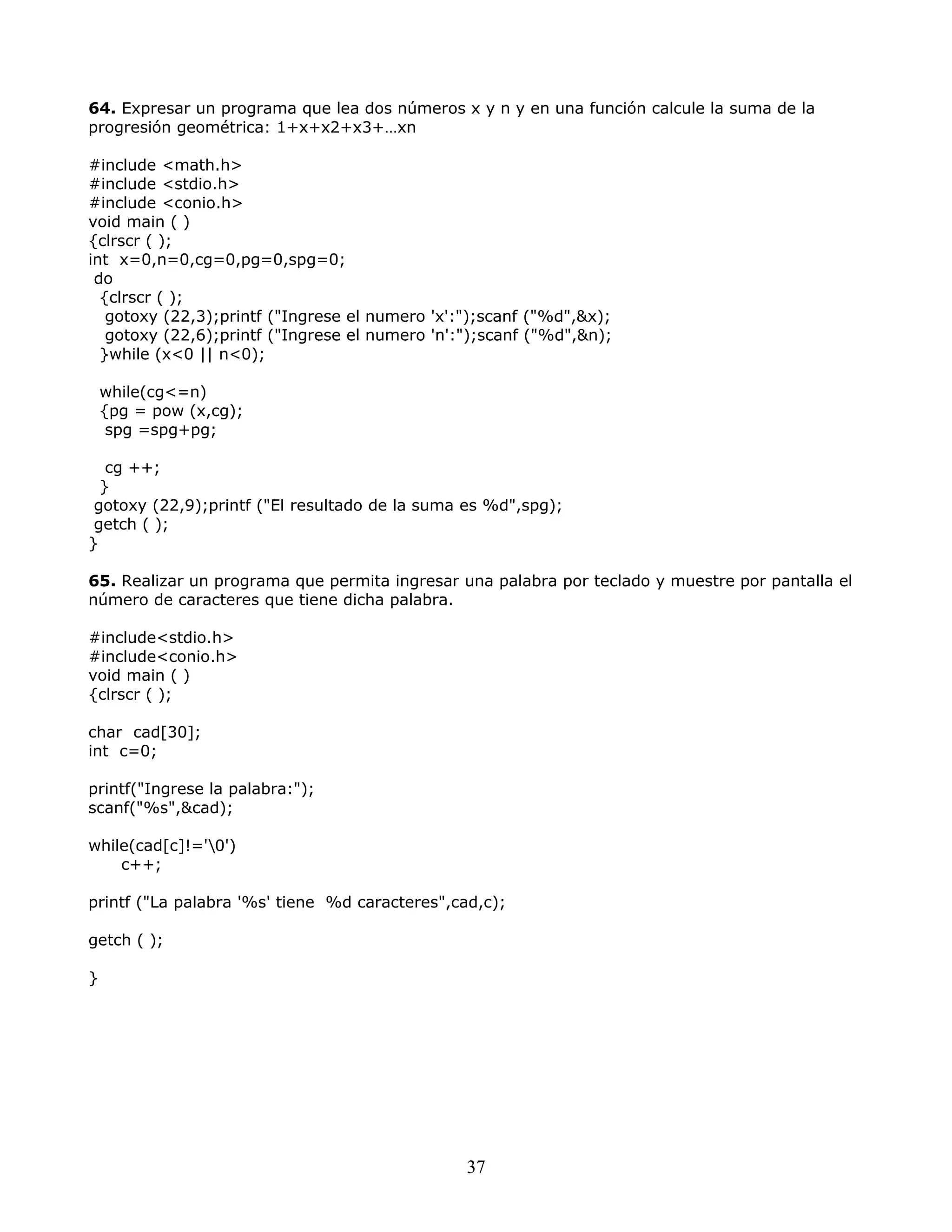64. Expresar un programa que lea dos números x y n y en una función calcule la suma de la
progresión geométrica: 1+x+x2+x3+…xn
#include <math.h>
#include <stdio.h>
#include <conio.h>
void main ( )
{clrscr ( );
int x=0,n=0,cg=0,pg=0,spg=0;
do
{clrscr ( );
gotoxy (22,3);printf ("Ingrese el numero 'x':");scanf ("%d",&x);
gotoxy (22,6);printf ("Ingrese el numero 'n':");scanf ("%d",&n);
}while (x<0 || n<0);
while(cg<=n)
{pg = pow (x,cg);
spg =spg+pg;
cg ++;
}
gotoxy (22,9);printf ("El resultado de la suma es %d",spg);
getch ( );
}
65. Realizar un programa que permita ingresar una palabra por teclado y muestre por pantalla el
número de caracteres que tiene dicha palabra.
#include<stdio.h>
#include<conio.h>
void main ( )
{clrscr ( );
char cad[30];
int c=0;
printf("Ingrese la palabra:");
scanf("%s",&cad);
while(cad[c]!='0')
c++;
printf ("La palabra '%s' tiene %d caracteres",cad,c);
getch ( );
}
37
 