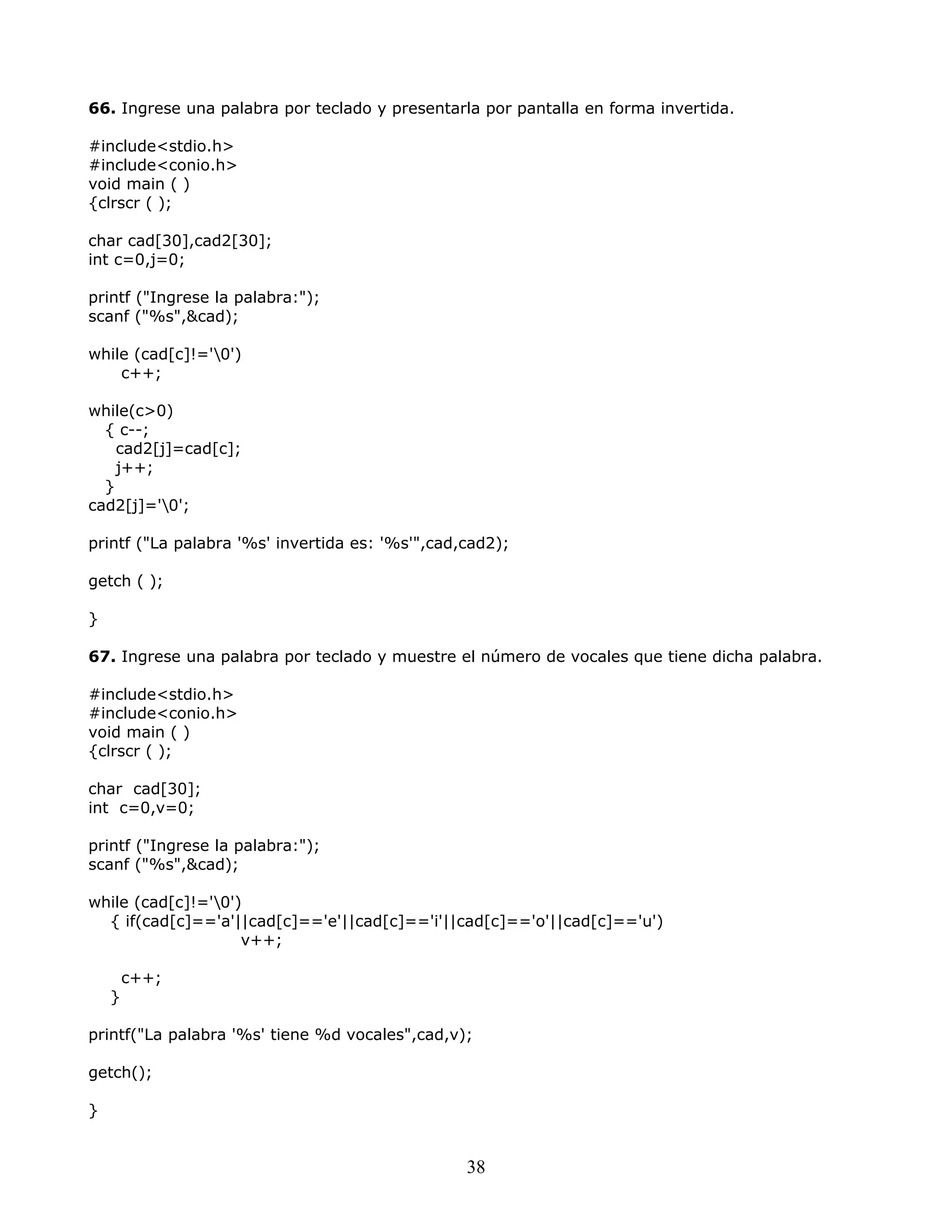 66. Ingrese una palabra por teclado y presentarla por pantalla en forma invertida.
#include<stdio.h>
#include<conio.h>
void main ( )
{clrscr ( );
char cad[30],cad2[30];
int c=0,j=0;
printf ("Ingrese la palabra:");
scanf ("%s",&cad);
while (cad[c]!='0')
c++;
while(c>0)
{ c--;
cad2[j]=cad[c];
j++;
}
cad2[j]='0';
printf ("La palabra '%s' invertida es: '%s'",cad,cad2);
getch ( );
}
67. Ingrese una palabra por teclado y muestre el número de vocales que tiene dicha palabra.
#include<stdio.h>
#include<conio.h>
void main ( )
{clrscr ( );
char cad[30];
int c=0,v=0;
printf ("Ingrese la palabra:");
scanf ("%s",&cad);
while (cad[c]!='0')
{ if(cad[c]=='a'||cad[c]=='e'||cad[c]=='i'||cad[c]=='o'||cad[c]=='u')
v++;
c++;
}
printf("La palabra '%s' tiene %d vocales",cad,v);
getch();
}
38
 