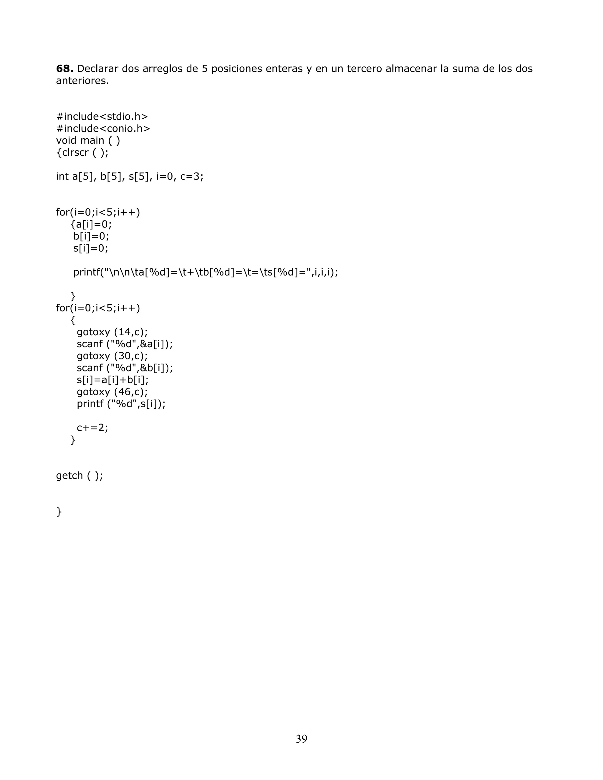 68. Declarar dos arreglos de 5 posiciones enteras y en un tercero almacenar la suma de los dos
anteriores.
#include<stdio.h>
#include<conio.h>
void main ( )
{clrscr ( );
int a[5], b[5], s[5], i=0, c=3;
for(i=0;i<5;i++)
{a[i]=0;
b[i]=0;
s[i]=0;
printf("nnta[%d]=t+tb[%d]=t=ts[%d]=",i,i,i);
}
for(i=0;i<5;i++)
{
gotoxy (14,c);
scanf ("%d",&a[i]);
gotoxy (30,c);
scanf ("%d",&b[i]);
s[i]=a[i]+b[i];
gotoxy (46,c);
printf ("%d",s[i]);
c+=2;
}
getch ( );
}
39
 