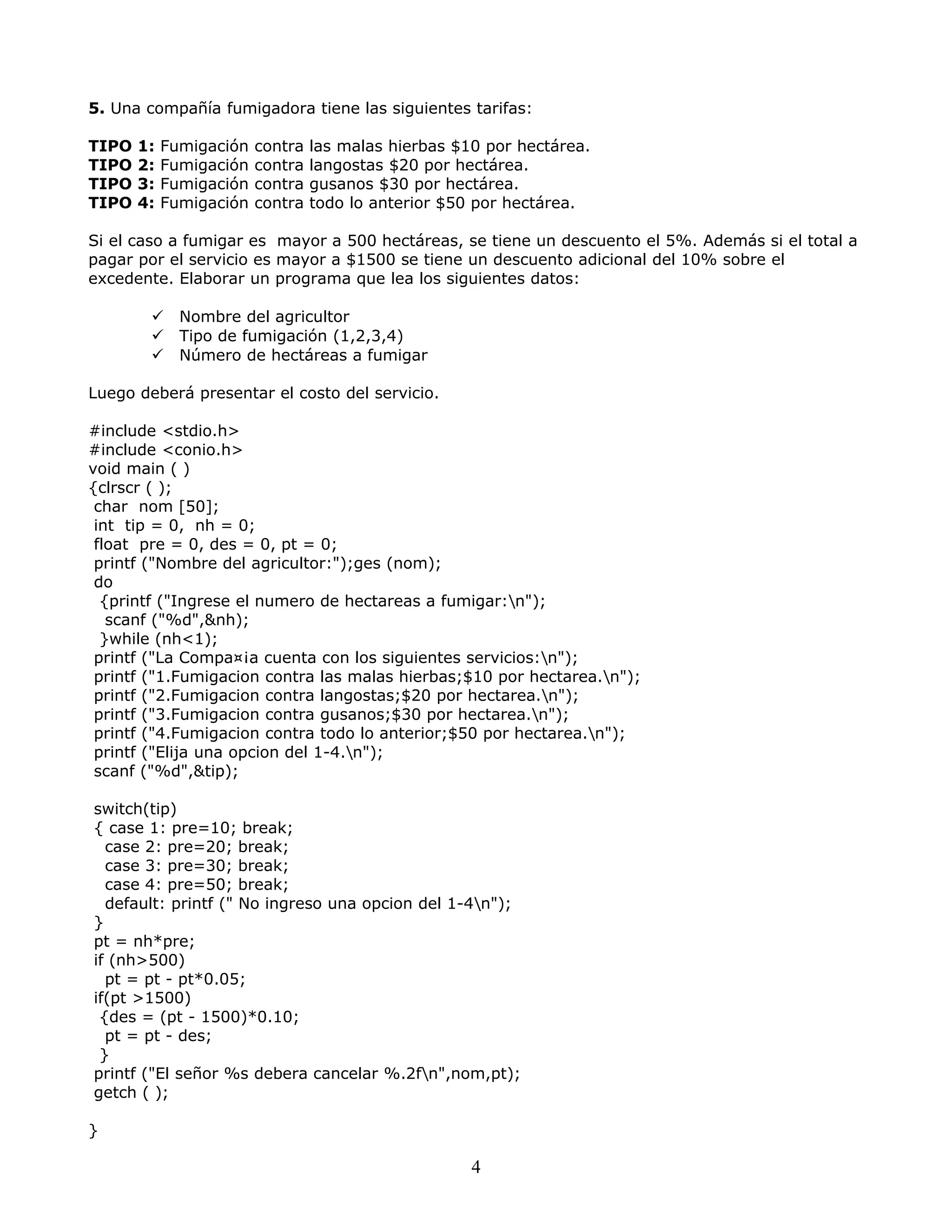 5. Una compañía fumigadora tiene las siguientes tarifas:
TIPO 1: Fumigación contra las malas hierbas $10 por hectárea.
TIPO 2: Fumigación contra langostas $20 por hectárea.
TIPO 3: Fumigación contra gusanos $30 por hectárea.
TIPO 4: Fumigación contra todo lo anterior $50 por hectárea.
Si el caso a fumigar es mayor a 500 hectáreas, se tiene un descuento el 5%. Además si el total a
pagar por el servicio es mayor a $1500 se tiene un descuento adicional del 10% sobre el
excedente. Elaborar un programa que lea los siguientes datos:
 Nombre del agricultor
 Tipo de fumigación (1,2,3,4)
 Número de hectáreas a fumigar
Luego deberá presentar el costo del servicio.
#include <stdio.h>
#include <conio.h>
void main ( )
{clrscr ( );
char nom [50];
int tip = 0, nh = 0;
float pre = 0, des = 0, pt = 0;
printf ("Nombre del agricultor:");ges (nom);
do
{printf ("Ingrese el numero de hectareas a fumigar:n");
scanf ("%d",&nh);
}while (nh<1);
printf ("La Compa¤¡a cuenta con los siguientes servicios:n");
printf ("1.Fumigacion contra las malas hierbas;$10 por hectarea.n");
printf ("2.Fumigacion contra langostas;$20 por hectarea.n");
printf ("3.Fumigacion contra gusanos;$30 por hectarea.n");
printf ("4.Fumigacion contra todo lo anterior;$50 por hectarea.n");
printf ("Elija una opcion del 1-4.n");
scanf ("%d",&tip);
switch(tip)
{ case 1: pre=10; break;
case 2: pre=20; break;
case 3: pre=30; break;
case 4: pre=50; break;
default: printf (" No ingreso una opcion del 1-4n");
}
pt = nh*pre;
if (nh>500)
pt = pt - pt*0.05;
if(pt >1500)
{des = (pt - 1500)*0.10;
pt = pt - des;
}
printf ("El señor %s debera cancelar %.2fn",nom,pt);
getch ( );
}
4
 