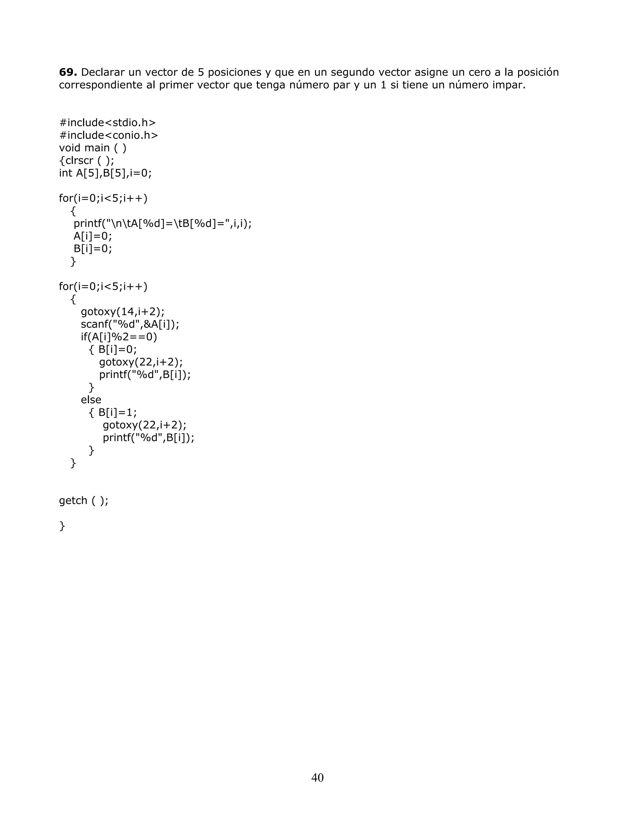 69. Declarar un vector de 5 posiciones y que en un segundo vector asigne un cero a la posición
correspondiente al primer vector que tenga número par y un 1 si tiene un número impar.
#include<stdio.h>
#include<conio.h>
void main ( )
{clrscr ( );
int A[5],B[5],i=0;
for(i=0;i<5;i++)
{
printf("ntA[%d]=tB[%d]=",i,i);
A[i]=0;
B[i]=0;
}
for(i=0;i<5;i++)
{
gotoxy(14,i+2);
scanf("%d",&A[i]);
if(A[i]%2==0)
{ B[i]=0;
gotoxy(22,i+2);
printf("%d",B[i]);
}
else
{ B[i]=1;
gotoxy(22,i+2);
printf("%d",B[i]);
}
}
getch ( );
}
40
 