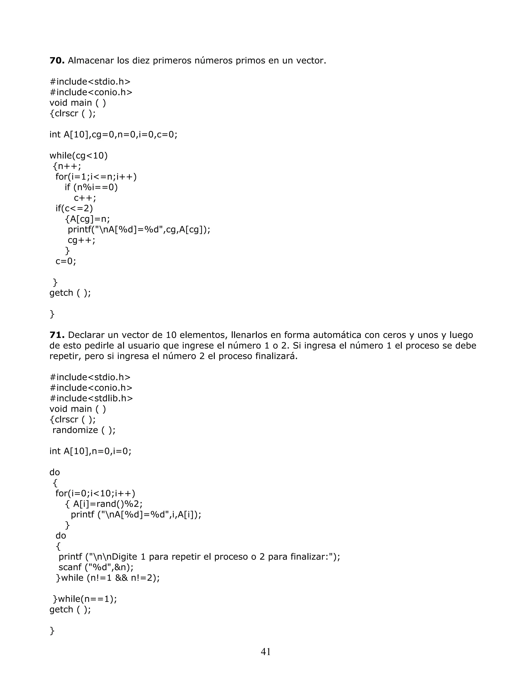 70. Almacenar los diez primeros números primos en un vector.
#include<stdio.h>
#include<conio.h>
void main ( )
{clrscr ( );
int A[10],cg=0,n=0,i=0,c=0;
while(cg<10)
{n++;
for(i=1;i<=n;i++)
if (n%i==0)
c++;
if(c<=2)
{A[cg]=n;
printf("nA[%d]=%d",cg,A[cg]);
cg++;
}
c=0;
}
getch ( );
}
71. Declarar un vector de 10 elementos, llenarlos en forma automática con ceros y unos y luego
de esto pedirle al usuario que ingrese el número 1 o 2. Si ingresa el número 1 el proceso se debe
repetir, pero si ingresa el número 2 el proceso finalizará.
#include<stdio.h>
#include<conio.h>
#include<stdlib.h>
void main ( )
{clrscr ( );
randomize ( );
int A[10],n=0,i=0;
do
{
for(i=0;i<10;i++)
{ A[i]=rand()%2;
printf ("nA[%d]=%d",i,A[i]);
}
do
{
printf ("nnDigite 1 para repetir el proceso o 2 para finalizar:");
scanf ("%d",&n);
}while (n!=1 && n!=2);
}while(n==1);
getch ( );
}
41
 