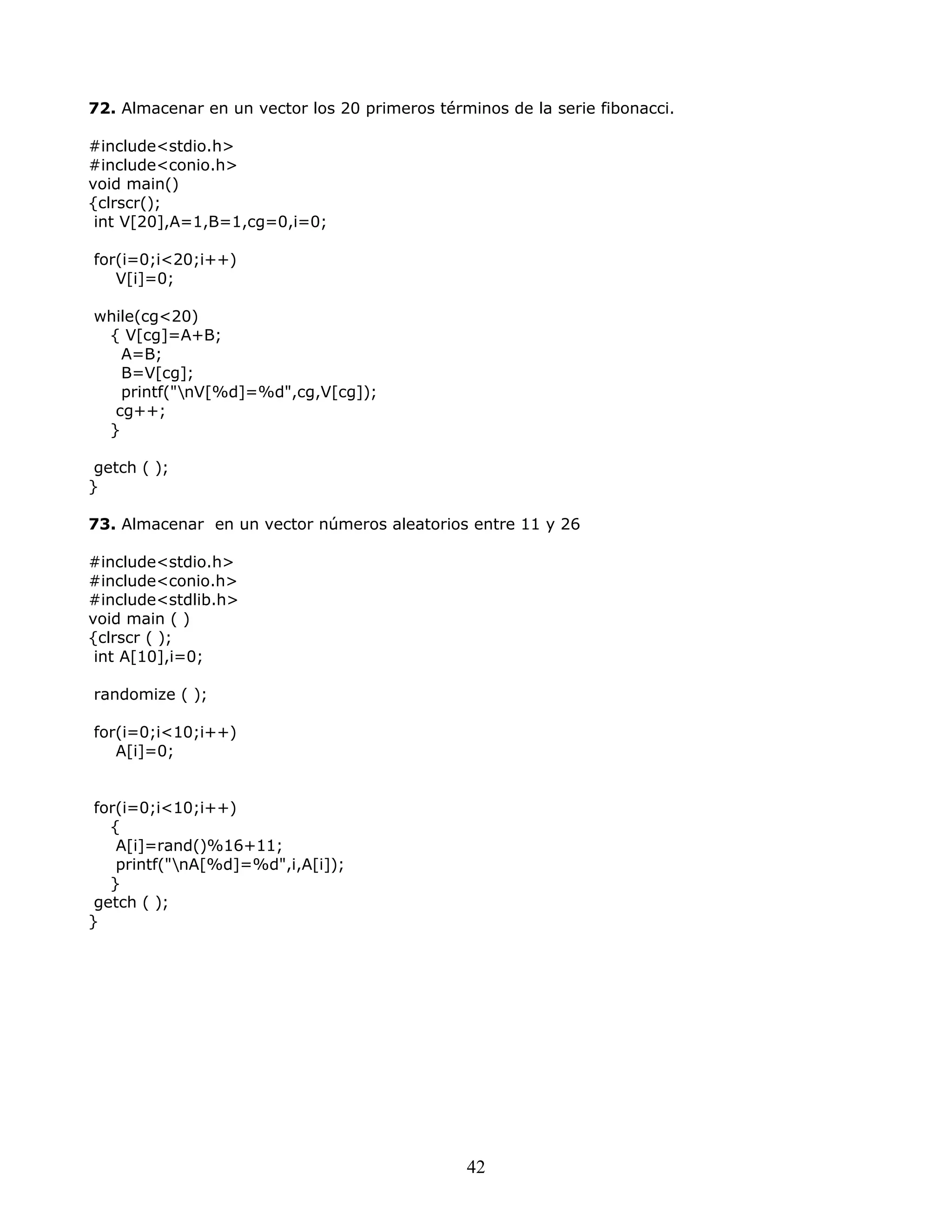 72. Almacenar en un vector los 20 primeros términos de la serie fibonacci.
#include<stdio.h>
#include<conio.h>
void main()
{clrscr();
int V[20],A=1,B=1,cg=0,i=0;
for(i=0;i<20;i++)
V[i]=0;
while(cg<20)
{ V[cg]=A+B;
A=B;
B=V[cg];
printf("nV[%d]=%d",cg,V[cg]);
cg++;
}
getch ( );
}
73. Almacenar en un vector números aleatorios entre 11 y 26
#include<stdio.h>
#include<conio.h>
#include<stdlib.h>
void main ( )
{clrscr ( );
int A[10],i=0;
randomize ( );
for(i=0;i<10;i++)
A[i]=0;
for(i=0;i<10;i++)
{
A[i]=rand()%16+11;
printf("nA[%d]=%d",i,A[i]);
}
getch ( );
}
42
 