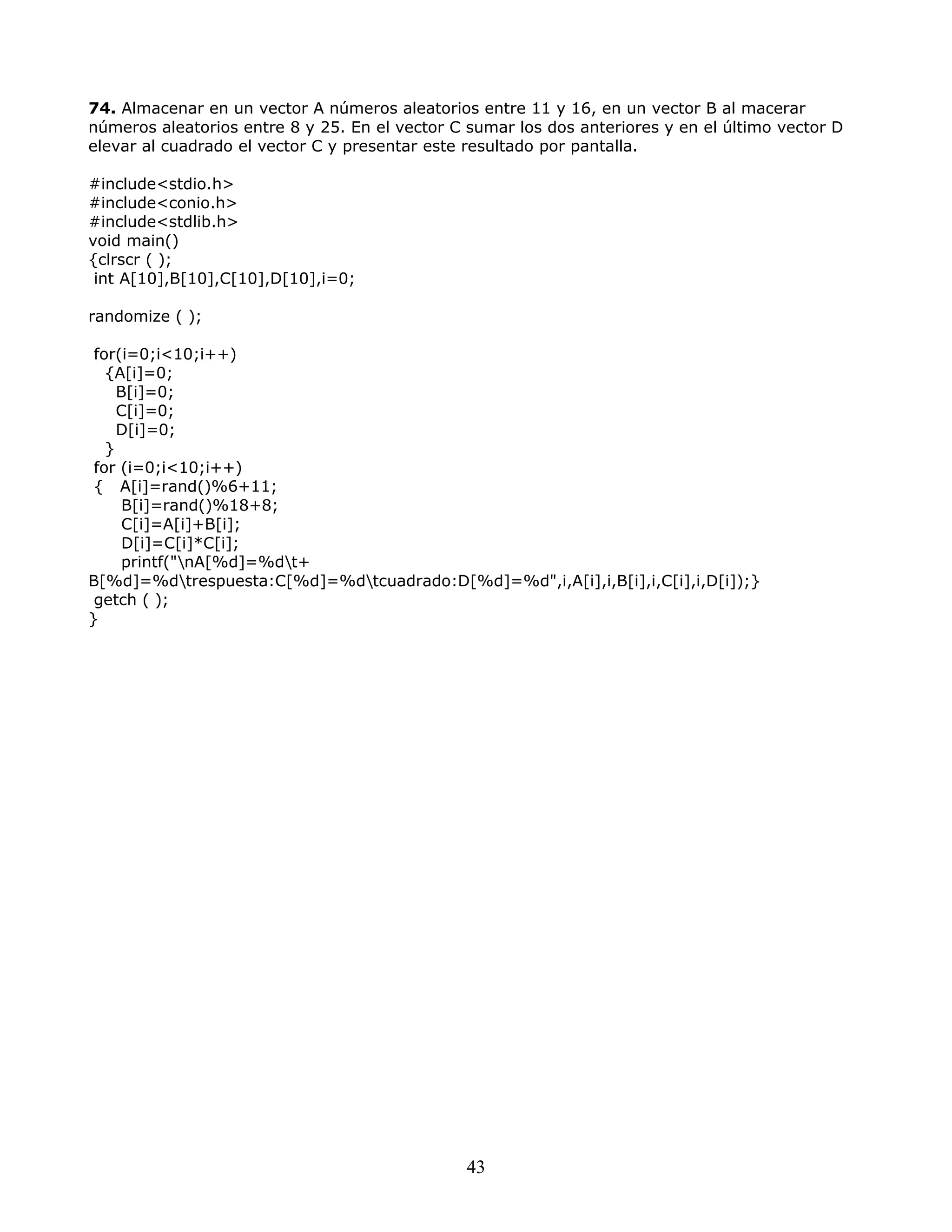 74. Almacenar en un vector A números aleatorios entre 11 y 16, en un vector B al macerar
números aleatorios entre 8 y 25. En el vector C sumar los dos anteriores y en el último vector D
elevar al cuadrado el vector C y presentar este resultado por pantalla.
#include<stdio.h>
#include<conio.h>
#include<stdlib.h>
void main()
{clrscr ( );
int A[10],B[10],C[10],D[10],i=0;
randomize ( );
for(i=0;i<10;i++)
{A[i]=0;
B[i]=0;
C[i]=0;
D[i]=0;
}
for (i=0;i<10;i++)
{ A[i]=rand()%6+11;
B[i]=rand()%18+8;
C[i]=A[i]+B[i];
D[i]=C[i]*C[i];
printf("nA[%d]=%dt+
B[%d]=%dtrespuesta:C[%d]=%dtcuadrado:D[%d]=%d",i,A[i],i,B[i],i,C[i],i,D[i]);}
getch ( );
}
43
 