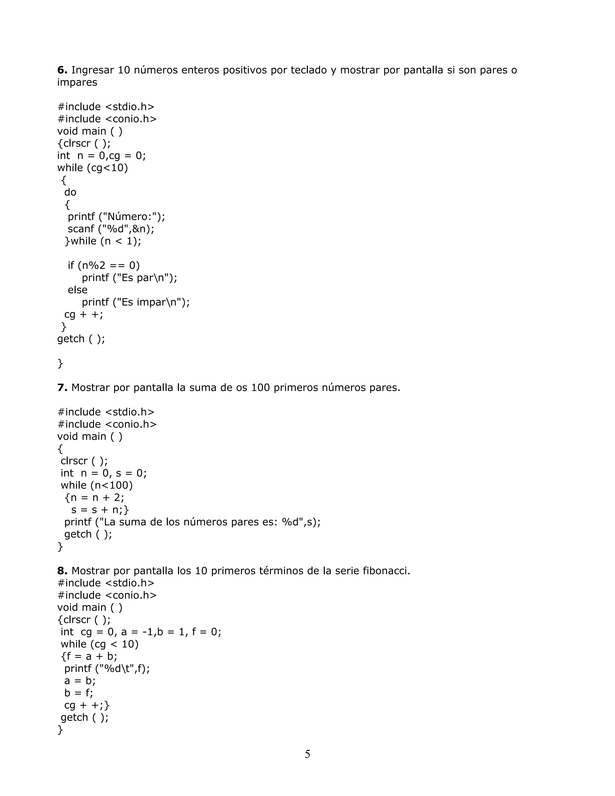 6. Ingresar 10 números enteros positivos por teclado y mostrar por pantalla si son pares o
impares
#include <stdio.h>
#include <conio.h>
void main ( )
{clrscr ( );
int n = 0,cg = 0;
while (cg<10)
{
do
{
printf ("Número:");
scanf ("%d",&n);
}while (n < 1);
if (n%2 == 0)
printf ("Es parn");
else
printf ("Es imparn");
cg + +;
}
getch ( );
}
7. Mostrar por pantalla la suma de os 100 primeros números pares.
#include <stdio.h>
#include <conio.h>
void main ( )
{
clrscr ( );
int n = 0, s = 0;
while (n<100)
{n = n + 2;
s = s + n;}
printf ("La suma de los números pares es: %d",s);
getch ( );
}
8. Mostrar por pantalla los 10 primeros términos de la serie fibonacci.
#include <stdio.h>
#include <conio.h>
void main ( )
{clrscr ( );
int cg = 0, a = -1,b = 1, f = 0;
while (cg < 10)
{f = a + b;
printf ("%dt",f);
a = b;
b = f;
cg + +;}
getch ( );
}
5
 