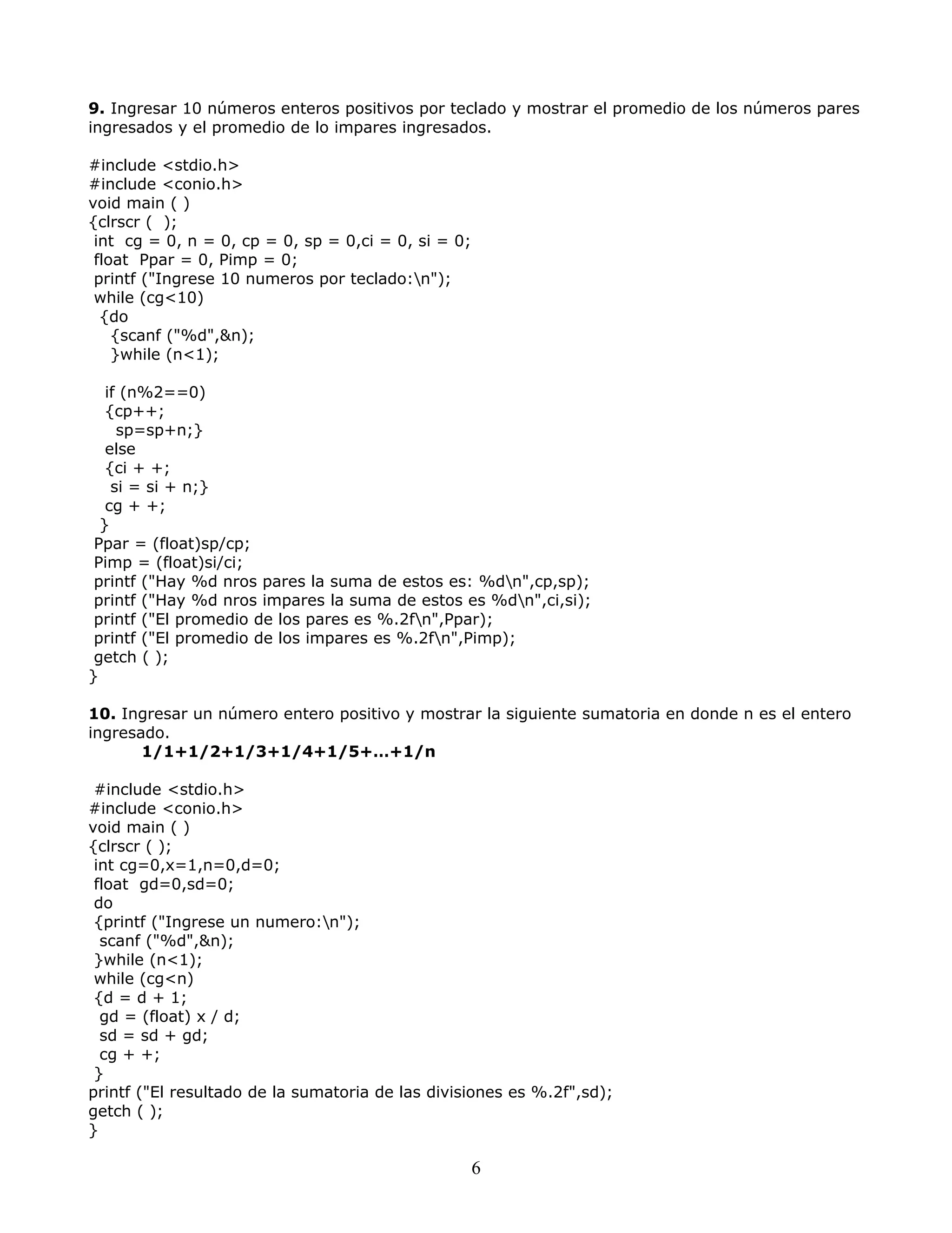 9. Ingresar 10 números enteros positivos por teclado y mostrar el promedio de los números pares
ingresados y el promedio de lo impares ingresados.
#include <stdio.h>
#include <conio.h>
void main ( )
{clrscr ( );
int cg = 0, n = 0, cp = 0, sp = 0,ci = 0, si = 0;
float Ppar = 0, Pimp = 0;
printf ("Ingrese 10 numeros por teclado:n");
while (cg<10)
{do
{scanf ("%d",&n);
}while (n<1);
if (n%2==0)
{cp++;
sp=sp+n;}
else
{ci + +;
si = si + n;}
cg + +;
}
Ppar = (float)sp/cp;
Pimp = (float)si/ci;
printf ("Hay %d nros pares la suma de estos es: %dn",cp,sp);
printf ("Hay %d nros impares la suma de estos es %dn",ci,si);
printf ("El promedio de los pares es %.2fn",Ppar);
printf ("El promedio de los impares es %.2fn",Pimp);
getch ( );
}
10. Ingresar un número entero positivo y mostrar la siguiente sumatoria en donde n es el entero
ingresado.
1/1+1/2+1/3+1/4+1/5+…+1/n
#include <stdio.h>
#include <conio.h>
void main ( )
{clrscr ( );
int cg=0,x=1,n=0,d=0;
float gd=0,sd=0;
do
{printf ("Ingrese un numero:n");
scanf ("%d",&n);
}while (n<1);
while (cg<n)
{d = d + 1;
gd = (float) x / d;
sd = sd + gd;
cg + +;
}
printf ("El resultado de la sumatoria de las divisiones es %.2f",sd);
getch ( );
}
6
 