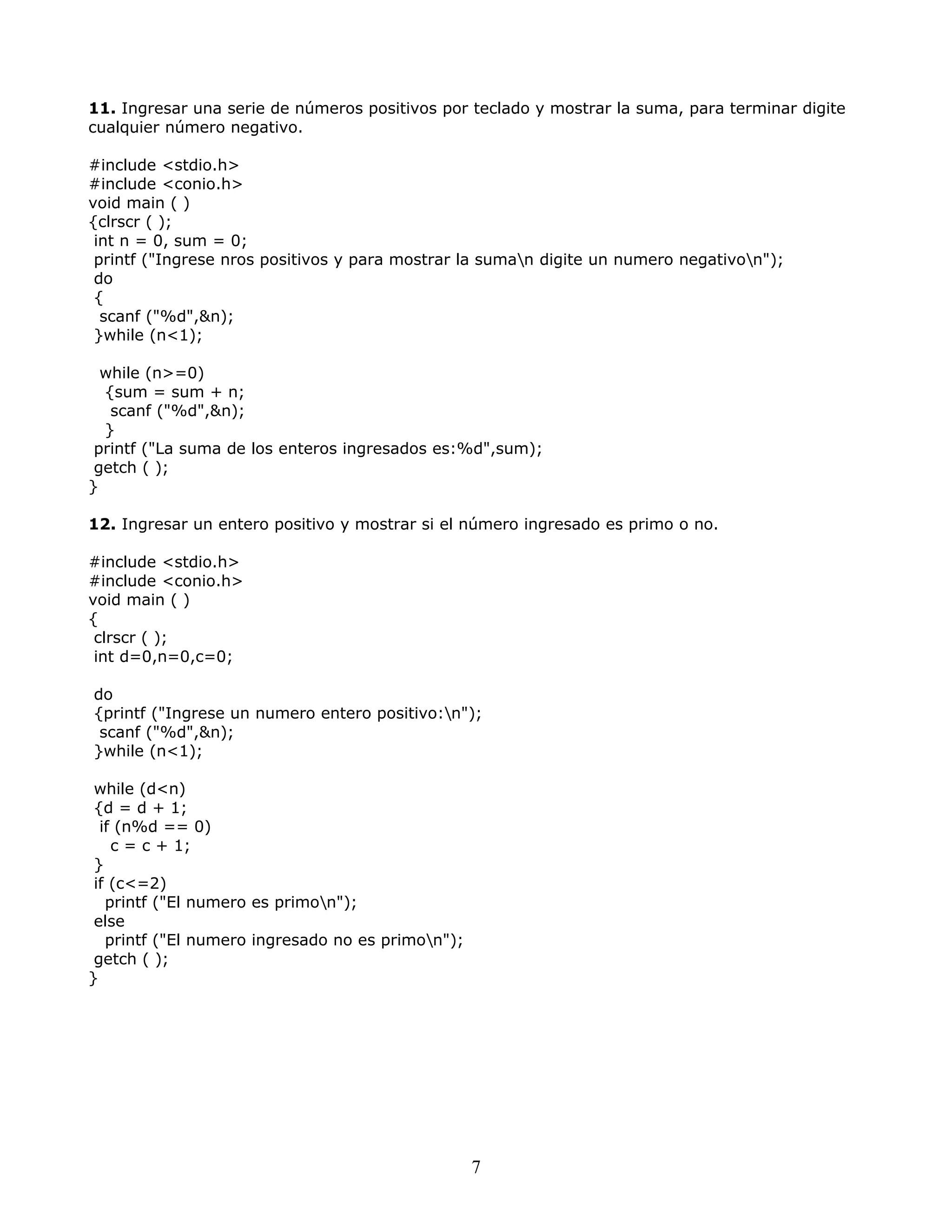 11. Ingresar una serie de números positivos por teclado y mostrar la suma, para terminar digite
cualquier número negativo.
#include <stdio.h>
#include <conio.h>
void main ( )
{clrscr ( );
int n = 0, sum = 0;
printf ("Ingrese nros positivos y para mostrar la suman digite un numero negativon");
do
{
scanf ("%d",&n);
}while (n<1);
while (n>=0)
{sum = sum + n;
scanf ("%d",&n);
}
printf ("La suma de los enteros ingresados es:%d",sum);
getch ( );
}
12. Ingresar un entero positivo y mostrar si el número ingresado es primo o no.
#include <stdio.h>
#include <conio.h>
void main ( )
{
clrscr ( );
int d=0,n=0,c=0;
do
{printf ("Ingrese un numero entero positivo:n");
scanf ("%d",&n);
}while (n<1);
while (d<n)
{d = d + 1;
if (n%d == 0)
c = c + 1;
}
if (c<=2)
printf ("El numero es primon");
else
printf ("El numero ingresado no es primon");
getch ( );
}
7
 