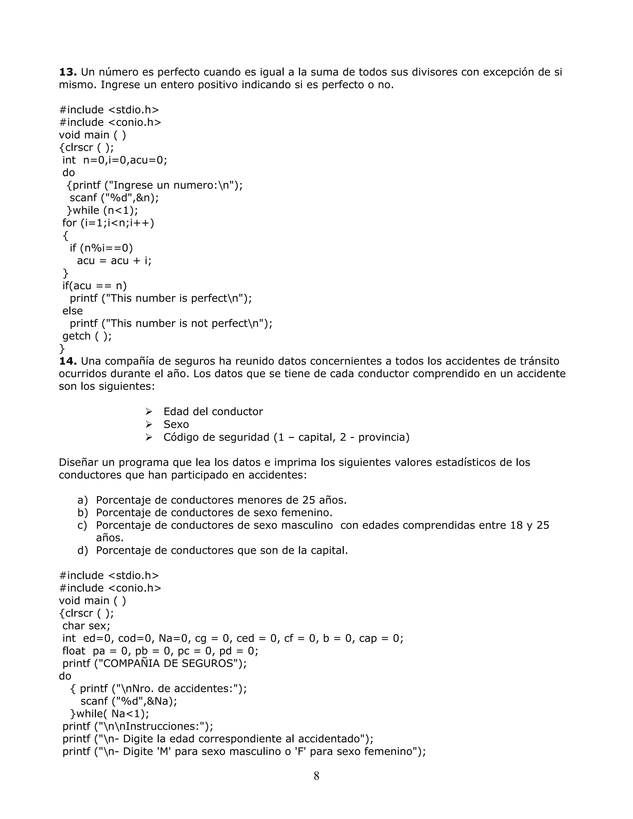 13. Un número es perfecto cuando es igual a la suma de todos sus divisores con excepción de si
mismo. Ingrese un entero positivo indicando si es perfecto o no.
#include <stdio.h>
#include <conio.h>
void main ( )
{clrscr ( );
int n=0,i=0,acu=0;
do
{printf ("Ingrese un numero:n");
scanf ("%d",&n);
}while (n<1);
for (i=1;i<n;i++)
{
if (n%i==0)
acu = acu + i;
}
if(acu == n)
printf ("This number is perfectn");
else
printf ("This number is not perfectn");
getch ( );
}
14. Una compañía de seguros ha reunido datos concernientes a todos los accidentes de tránsito
ocurridos durante el año. Los datos que se tiene de cada conductor comprendido en un accidente
son los siguientes:
 Edad del conductor
 Sexo
 Código de seguridad (1 – capital, 2 - provincia)
Diseñar un programa que lea los datos e imprima los siguientes valores estadísticos de los
conductores que han participado en accidentes:
a) Porcentaje de conductores menores de 25 años.
b) Porcentaje de conductores de sexo femenino.
c) Porcentaje de conductores de sexo masculino con edades comprendidas entre 18 y 25
años.
d) Porcentaje de conductores que son de la capital.
#include <stdio.h>
#include <conio.h>
void main ( )
{clrscr ( );
char sex;
int ed=0, cod=0, Na=0, cg = 0, ced = 0, cf = 0, b = 0, cap = 0;
float pa = 0, pb = 0, pc = 0, pd = 0;
printf ("COMPAÑIA DE SEGUROS");
do
{ printf ("nNro. de accidentes:");
scanf ("%d",&Na);
}while( Na<1);
printf ("nnInstrucciones:");
printf ("n- Digite la edad correspondiente al accidentado");
printf ("n- Digite 'M' para sexo masculino o 'F' para sexo femenino");
8
 