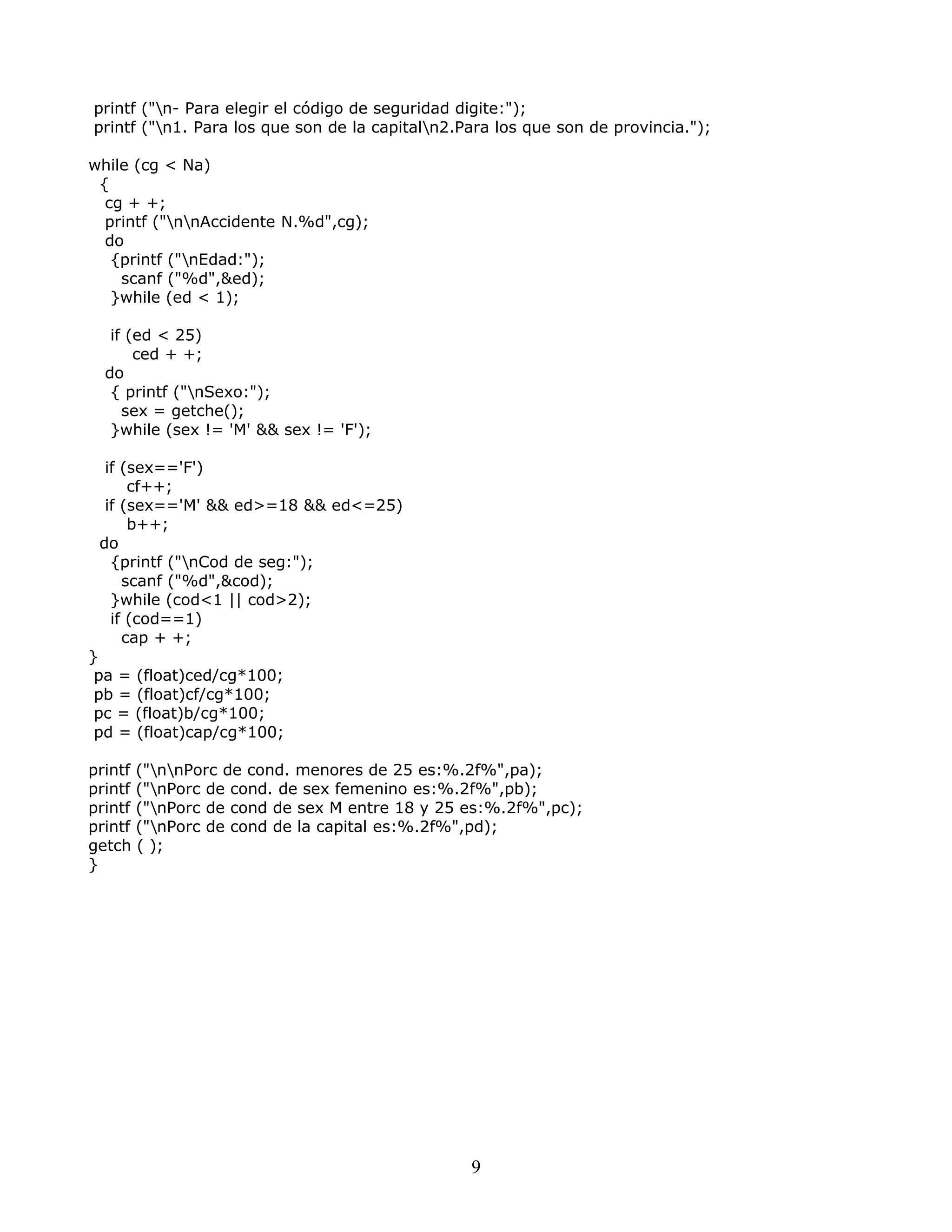 printf ("n- Para elegir el código de seguridad digite:");
printf ("n1. Para los que son de la capitaln2.Para los que son de provincia.");
while (cg < Na)
{
cg + +;
printf ("nnAccidente N.%d",cg);
do
{printf ("nEdad:");
scanf ("%d",&ed);
}while (ed < 1);
if (ed < 25)
ced + +;
do
{ printf ("nSexo:");
sex = getche();
}while (sex != 'M' && sex != 'F');
if (sex=='F')
cf++;
if (sex=='M' && ed>=18 && ed<=25)
b++;
do
{printf ("nCod de seg:");
scanf ("%d",&cod);
}while (cod<1 || cod>2);
if (cod==1)
cap + +;
}
pa = (float)ced/cg*100;
pb = (float)cf/cg*100;
pc = (float)b/cg*100;
pd = (float)cap/cg*100;
printf ("nnPorc de cond. menores de 25 es:%.2f%",pa);
printf ("nPorc de cond. de sex femenino es:%.2f%",pb);
printf ("nPorc de cond de sex M entre 18 y 25 es:%.2f%",pc);
printf ("nPorc de cond de la capital es:%.2f%",pd);
getch ( );
}
9
 