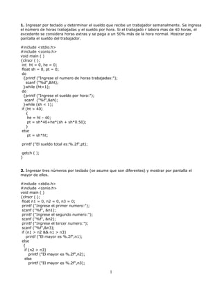 1. Ingresar por teclado y determinar el sueldo que recibe un trabajador semanalmente. Se ingresa
el número de horas trabajadas y el sueldo por hora. Si el trabajado r labora mas de 40 horas, el
excedente se considera horas extras y se paga a un 50% más de la hora normal. Mostrar por
pantalla el sueldo del trabajador.
#include <stdio.h>
#include <conio.h>
void main ( )
{clrscr ( );
int ht = 0, he = 0;
float sh = 0, pt = 0;
do
{printf ("Ingrese el numero de horas trabajadas:");
scanf ("%d",&ht);
}while (ht<1);
do
{printf ("Ingrese el sueldo por hora:");
scanf ("%f",&sh);
}while (sh < 1);
if (ht > 40)
{
he = ht - 40;
pt = sh*40+he*(sh + sh*0.50);
}
else
pt = sh*ht;
printf ("El sueldo total es:%.2f",pt);
getch ( );
}
2. Ingresar tres números por teclado (se asume que son diferentes) y mostrar por pantalla el
mayor de ellos.
#include <stdio.h>
#include <conio.h>
void main ( )
{clrscr ( );
float n1 = 0, n2 = 0, n3 = 0;
printf ("Ingrese el primer numero:");
scanf ("%f", &n1);
printf ("Ingrese el segundo numero:");
scanf ("%f", &n2);
printf ("Ingrese el tercer numero:");
scanf ("%f",&n3);
if (n1 > n2 && n1 > n3)
printf ("El mayor es %.2f",n1);
else
{
if (n2 > n3)
printf ("El mayor es %.2f",n2);
else
printf ("El mayor es %.2f",n3);
1
 