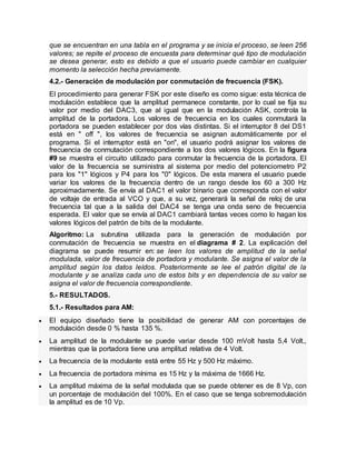 que se encuentran en una tabla en el programa y se inicia el proceso, se leen 256
valores; se repite el proceso de encuesta para determinar qué tipo de modulación
se desea generar, esto es debido a que el usuario puede cambiar en cualquier
momento la selección hecha previamente.
4.2.- Generación de modulación por conmutación de frecuencia (FSK).
El procedimiento para generar FSK por este diseño es como sigue: esta técnica de
modulación establece que la amplitud permanece constante, por lo cual se fija su
valor por medio del DAC3, que al igual que en la modulación ASK, controla la
amplitud de la portadora. Los valores de frecuencia en los cuales conmutará la
portadora se pueden establecer por dos vías distintas. Si el interruptor 8 del DS1
está en " off ", los valores de frecuencia se asignan automáticamente por el
programa. Si el interruptor está en "on", el usuario podrá asignar los valores de
frecuencia de conmutación correspondiente a los dos valores lógicos. En la figura
#9 se muestra el circuito utilizado para conmutar la frecuencia de la portadora. El
valor de la frecuencia se suministra al sistema por medio del potenciometro P2
para los "1" lógicos y P4 para los "0" lógicos. De esta manera el usuario puede
variar los valores de la frecuencia dentro de un rango desde los 60 a 300 Hz
aproximadamente. Se envía al DAC1 el valor binario que corresponda con el valor
de voltaje de entrada al VCO y que, a su vez, generará la señal de reloj de una
frecuencia tal que a la salida del DAC4 se tenga una onda seno de frecuencia
esperada. El valor que se envía al DAC1 cambiará tantas veces como lo hagan los
valores lógicos del patrón de bits de la modulante.
Algoritmo: La subrutina utilizada para la generación de modulación por
conmutación de frecuencia se muestra en el diagrama # 2. La explicación del
diagrama se puede resumir en: se leen los valores de amplitud de la señal
modulada, valor de frecuencia de portadora y modulante. Se asigna el valor de la
amplitud según los datos leídos. Posteriormente se lee el patrón digital de la
modulante y se analiza cada uno de estos bits y en dependencia de su valor se
asigna el valor de frecuencia correspondiente.
5.- RESULTADOS.
5.1.- Resultados para AM:
 El equipo diseñado tiene la posibilidad de generar AM con porcentajes de
modulación desde 0 % hasta 135 %.
 La amplitud de la modulante se puede variar desde 100 mVolt hasta 5,4 Volt.,
mientras que la portadora tiene una amplitud relativa de 4 Volt.
 La frecuencia de la modulante está entre 55 Hz y 500 Hz máximo.
 La frecuencia de portadora mínima es 15 Hz y la máxima de 1666 Hz.
 La amplitud máxima de la señal modulada que se puede obtener es de 8 Vp, con
un porcentaje de modulación del 100%. En el caso que se tenga sobremodulación
la amplitud es de 10 Vp.
 