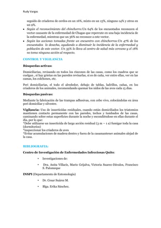 Rudy Vargas


   seguido de criaderos de cerdos en un 16%, mixto en un 15%, ninguno 14% y otros en
   un 9%.
   Según el reconocimiento del chinchorro:Un 64% de los encuestados reconocen el
   vector causante de la enfermedad de Chagas que repercute en una baja incidencia de
   la enfermedad, mientras que un 36% no reconoce a este vector.
   Según las acciones tomadas frente un encuentro con chinchorros:Un 47% de los
   encuestados lo desecha, ayudando a disminuir la incidencia de la enfermedad y
   población de este vector. Un 35% lo lleva al centro de salud más cercano y el 18%
   no toma ninguna acción al respecto.

CONTROL Y VIGILANCIA

Búsquedas activas:

Domiciliarias, revisando en todos los rincones de las casas, como los cuadros que se
cuelgan , si hay grietas en las paredes revisarlas, si es de caña, ver entre ellas, ver en las
camas, los colchones, etc.

Peri domiciliarias, el todo el alrededor, debajo de tablas, ladrillos, cañas, en los
criaderos de los animales, recomendando quemar los nidos de las aves cada 15 dias.

Búsquedas pasivas:

Mediante la fabricación de las trampas adhesivas, con cebo vivo, colocándolas en área
peri domiciliar y silvestre.

Vigilancia: Uso de insecticidas residuales, cuando están domiciliados los triatomios
mantienen contacto permanente con las paredes, techos y tumbados de las casas,
caminando sobre estas superficies durante la noche y escondiéndose en ellas durante el
día, por lo que:
*Debe utilizarse un insecticida de larga acción residual (3 m – 1 a) fumigar toda la casa
(dormitorios)
*inspeccionar los criaderos de aves
*Evitar acumulaciones de madera dentro y fuera de la casamantener animales alejad de
la casa.


BIBLIOGRAFIA:

Centro de Investigación de Enfermedades Infecciosas Quito:

           •   Investigaciones de:

           •   Dra. Anita Villacís, Mario Grijalva, Victoria Suarez-Dávalos, Francisco
               S. Palomeque

INSPI (Departamento de Entomología)

           •   Dr. Cesar Suárez M.

           •   Blga. Erika Sánchez.
 