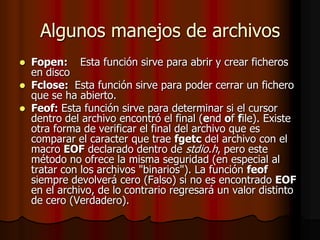 Algunos manejos de archivos
 Fopen: Esta función sirve para abrir y crear ficheros
  en disco
 Fclose: Esta función sirve para poder cerrar un fichero
  que se ha abierto.
 Feof: Esta función sirve para determinar si el cursor
  dentro del archivo encontró el final (end of file). Existe
  otra forma de verificar el final del archivo que es
  comparar el caracter que trae fgetc del archivo con el
  macro EOF declarado dentro de stdio.h, pero este
  método no ofrece la misma seguridad (en especial al
  tratar con los archivos "binarios"). La función feof
  siempre devolverá cero (Falso) si no es encontrado EOF
  en el archivo, de lo contrario regresará un valor distinto
  de cero (Verdadero).
 