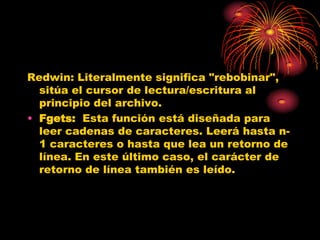 Redwin: Literalmente significa "rebobinar",
  sitúa el cursor de lectura/escritura al
  principio del archivo.
• Fgets: Esta función está diseñada para
  leer cadenas de caracteres. Leerá hasta n-
  1 caracteres o hasta que lea un retorno de
  línea. En este último caso, el carácter de
  retorno de línea también es leído.
 
