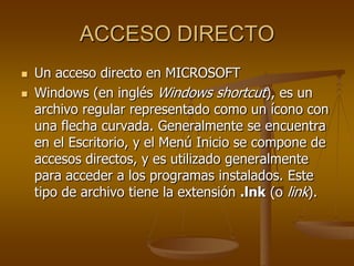 ACCESO DIRECTO
   Un acceso directo en MICROSOFT
   Windows (en inglés Windows shortcut), es un
    archivo regular representado como un ícono con
    una flecha curvada. Generalmente se encuentra
    en el Escritorio, y el Menú Inicio se compone de
    accesos directos, y es utilizado generalmente
    para acceder a los programas instalados. Este
    tipo de archivo tiene la extensión .lnk (o link).
 