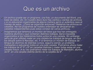 Que es un archivo
Un archivo puede ser un programa, una foto, un documento del Word, una
base de datos, etc. En nuestro disco duro hay cientos y cientos de archivos
y si no estuvieran organizados de alguna manera sería un auténtico caos el
manejo de estos. ¿Como se organizan entonces? Metiendo los archivos en
carpetas. Así los programas de nuestro ordenador se almacenan en
carpetas independientes pues estos constan de varios archivos.
Imaginemos que tenemos un montón de folios que nos han entregado
nuestros alumnos y que contienen distintos trabajos. Sería imposible
organizarlos si los metiéramos todos juntos en una carpeta. Sin embargo
sería de gran utilidad meter en una carpeta los trabajos de lengua, en otra
los dibujos sobre la Navidad, etc. Y si tenemos un montón de trabajos de
lengua de alumnos de distintos cursos, seguiría siendo un problema
manejarlos si estuvieran todos en una sola carpeta. Podríamos ahora meter
los trabajos de 4º 5º y 6º en carpetas distintas y meter todas estas en una
carpeta mayor. A su vez podríamos meter los trabajos de Mandolín, alumno
de 6º, en una carpeta distinta dentro de la carpeta de 6º.
 